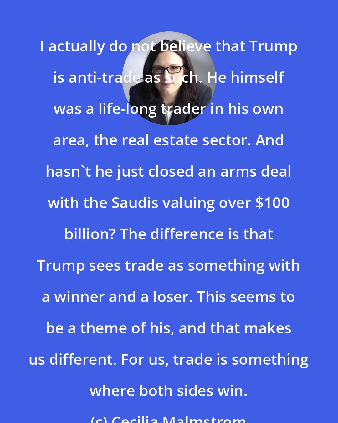 Cecilia Malmstrom: I actually do not believe that Trump is anti-trade as such. He himself was a life-long trader in his own area, the real estate sector. And hasn't he just closed an arms deal with the Saudis valuing over $100 billion? The difference is that Trump sees trade as something with a winner and a loser. This seems to be a theme of his, and that makes us different. For us, trade is something where both sides win.