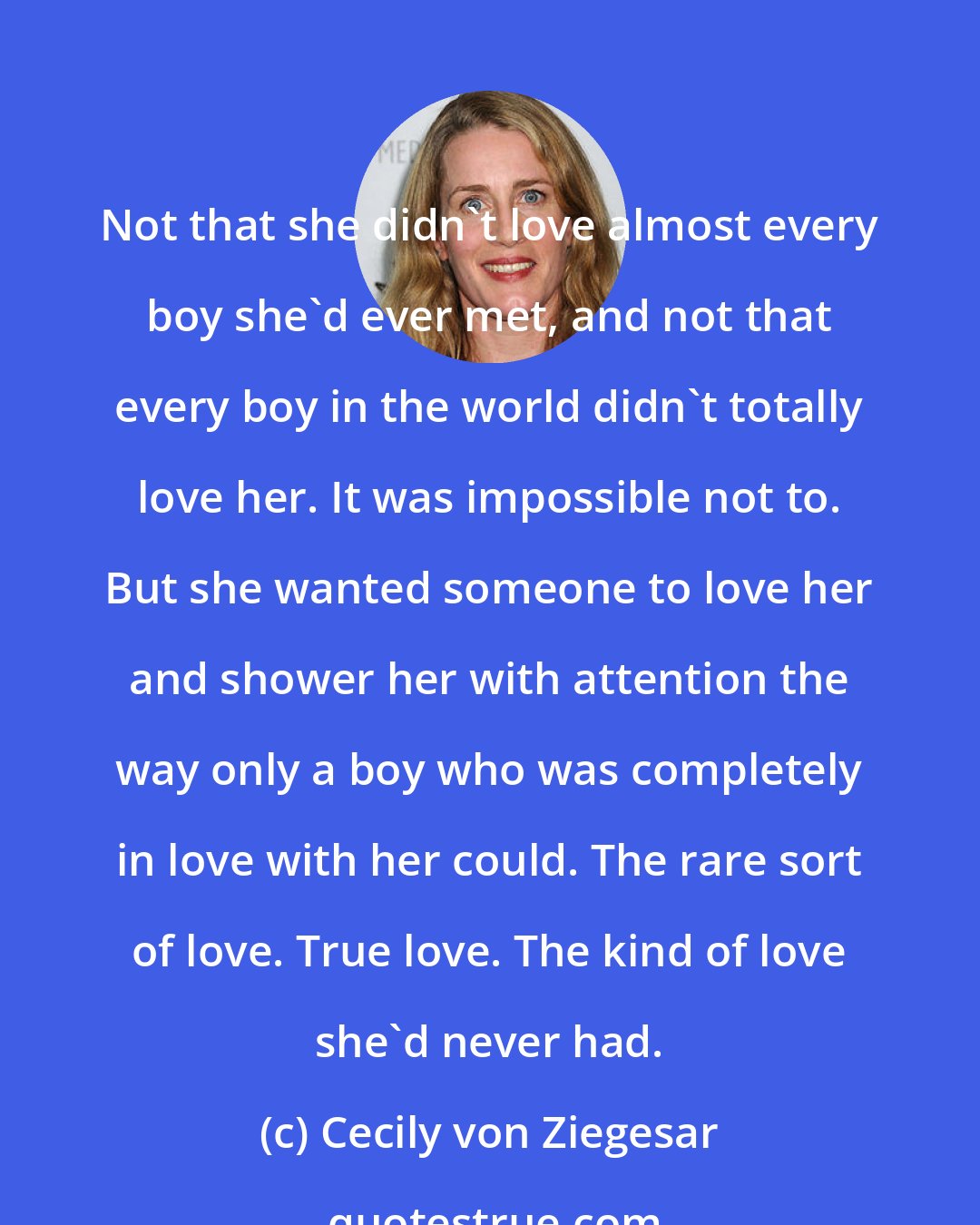 Cecily von Ziegesar: Not that she didn't love almost every boy she'd ever met, and not that every boy in the world didn't totally love her. It was impossible not to. But she wanted someone to love her and shower her with attention the way only a boy who was completely in love with her could. The rare sort of love. True love. The kind of love she'd never had.