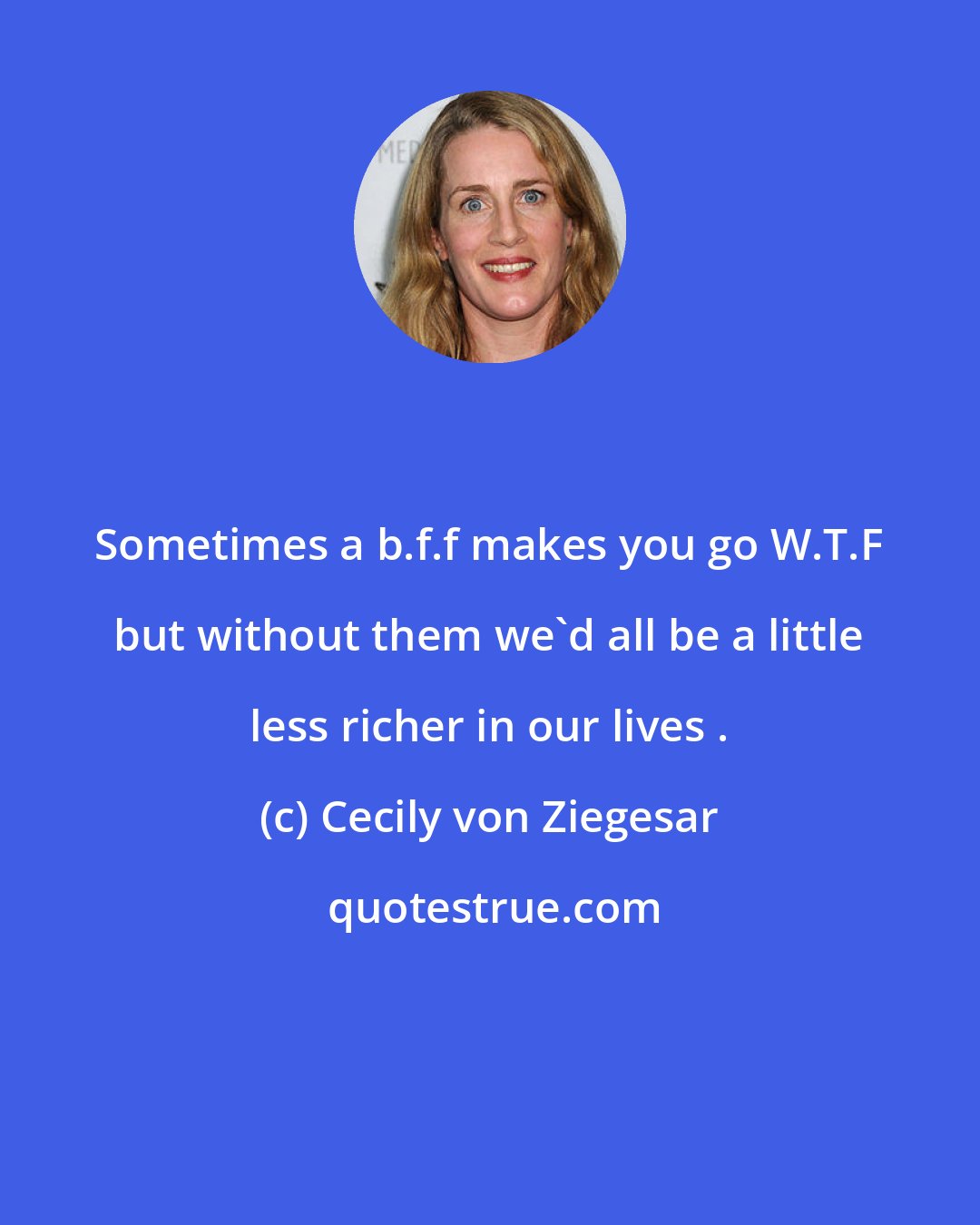 Cecily von Ziegesar: Sometimes a b.f.f makes you go W.T.F but without them we'd all be a little less richer in our lives .