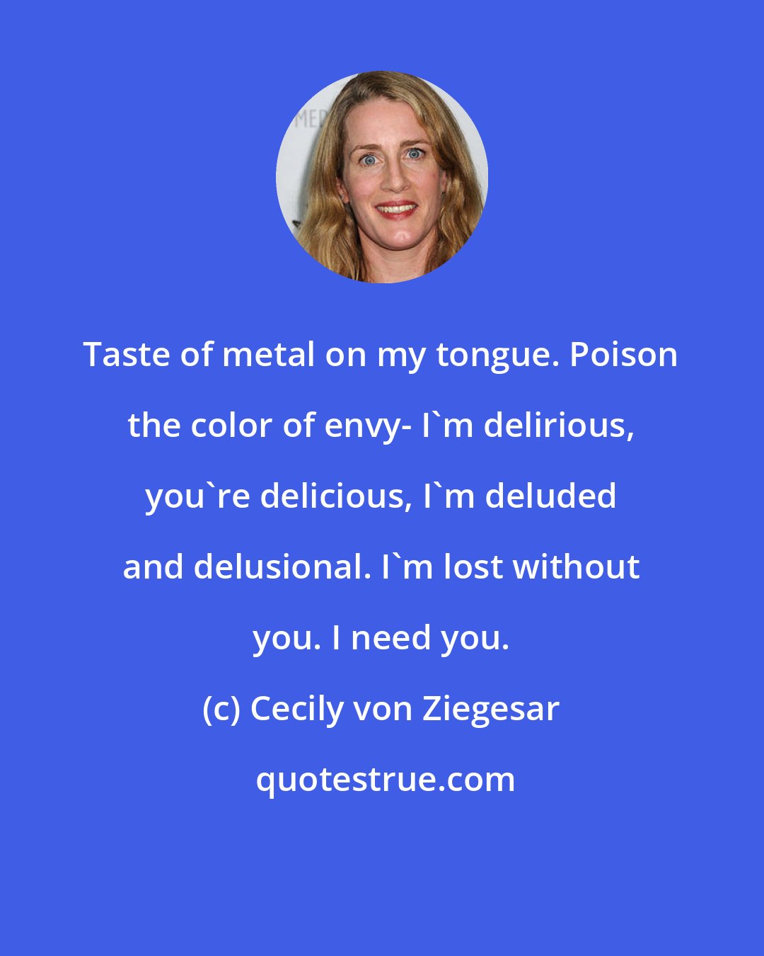 Cecily von Ziegesar: Taste of metal on my tongue. Poison the color of envy- I'm delirious, you're delicious, I'm deluded and delusional. I'm lost without you. I need you.