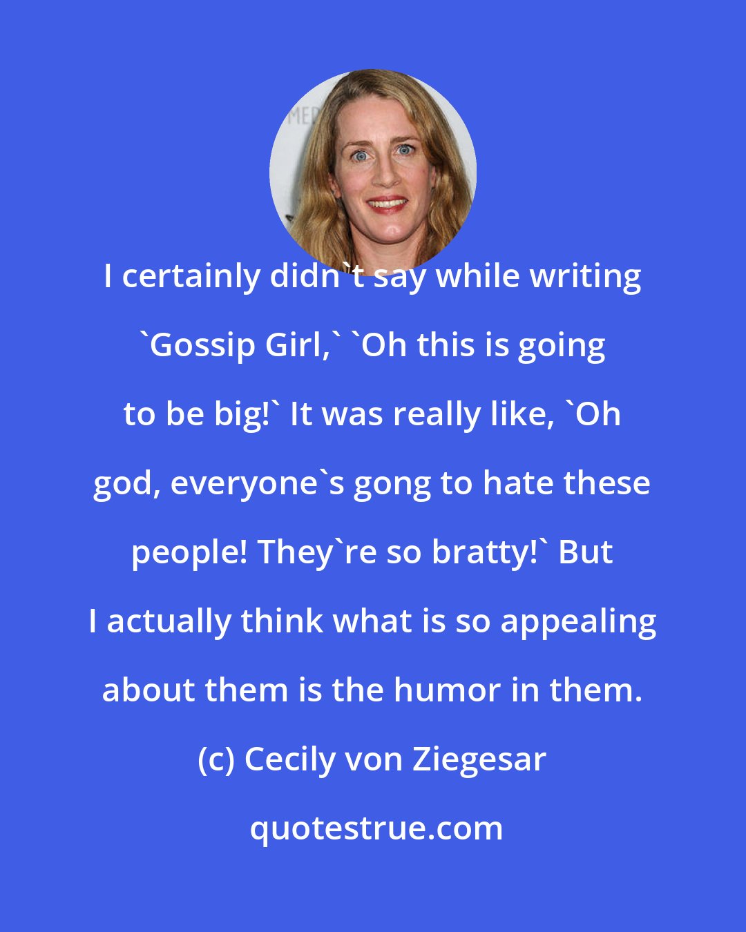 Cecily von Ziegesar: I certainly didn't say while writing 'Gossip Girl,' 'Oh this is going to be big!' It was really like, 'Oh god, everyone's gong to hate these people! They're so bratty!' But I actually think what is so appealing about them is the humor in them.