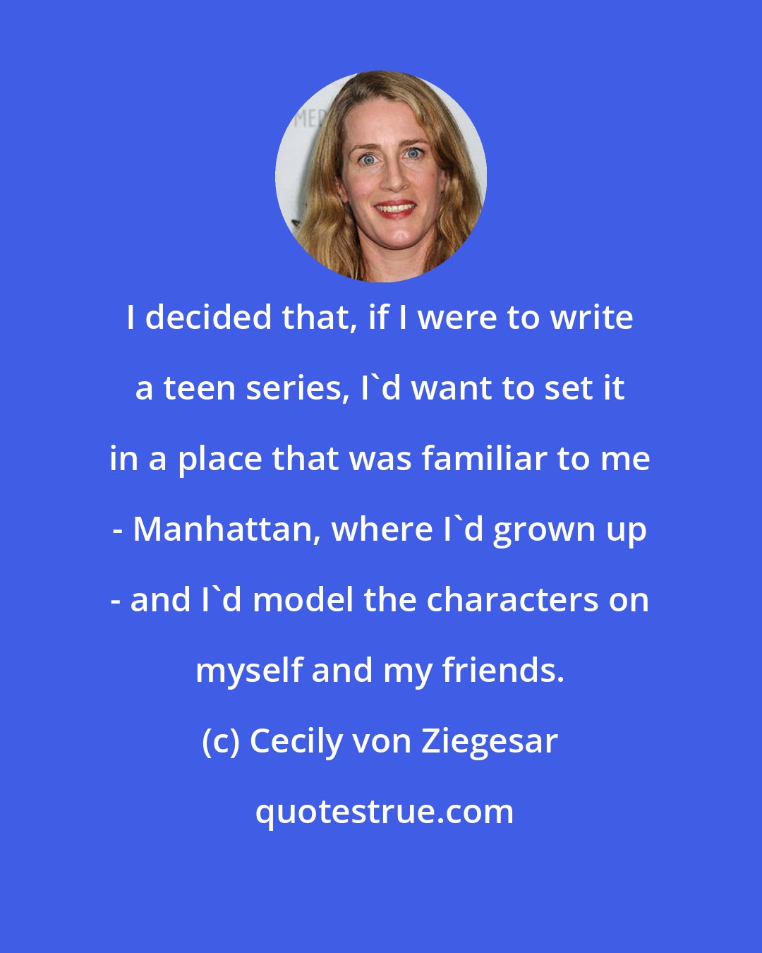 Cecily von Ziegesar: I decided that, if I were to write a teen series, I'd want to set it in a place that was familiar to me - Manhattan, where I'd grown up - and I'd model the characters on myself and my friends.