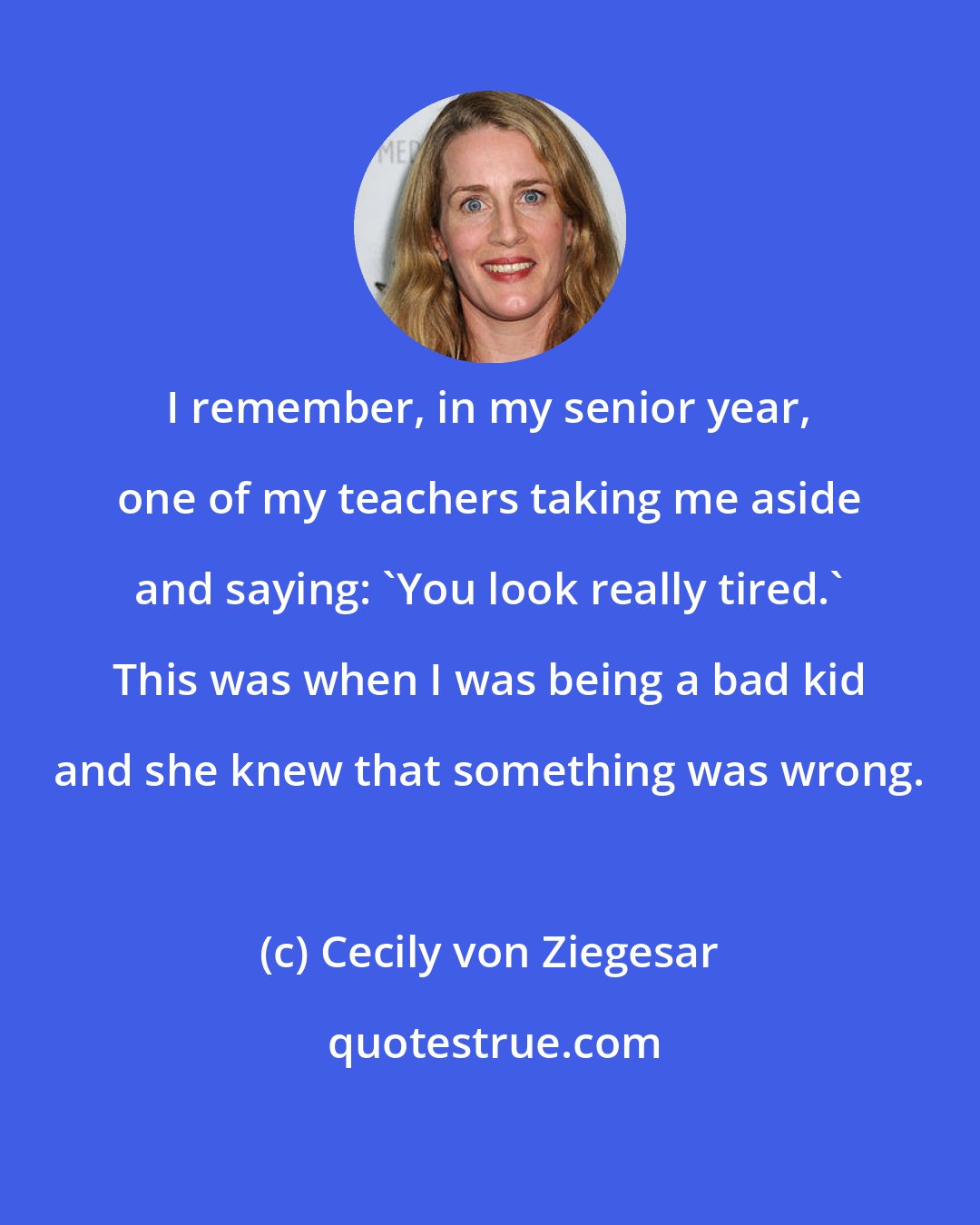 Cecily von Ziegesar: I remember, in my senior year, one of my teachers taking me aside and saying: 'You look really tired.' This was when I was being a bad kid and she knew that something was wrong.