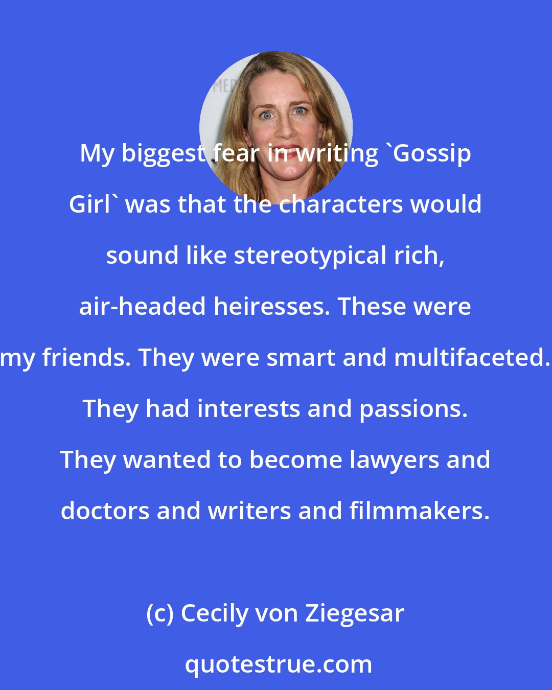 Cecily von Ziegesar: My biggest fear in writing 'Gossip Girl' was that the characters would sound like stereotypical rich, air-headed heiresses. These were my friends. They were smart and multifaceted. They had interests and passions. They wanted to become lawyers and doctors and writers and filmmakers.