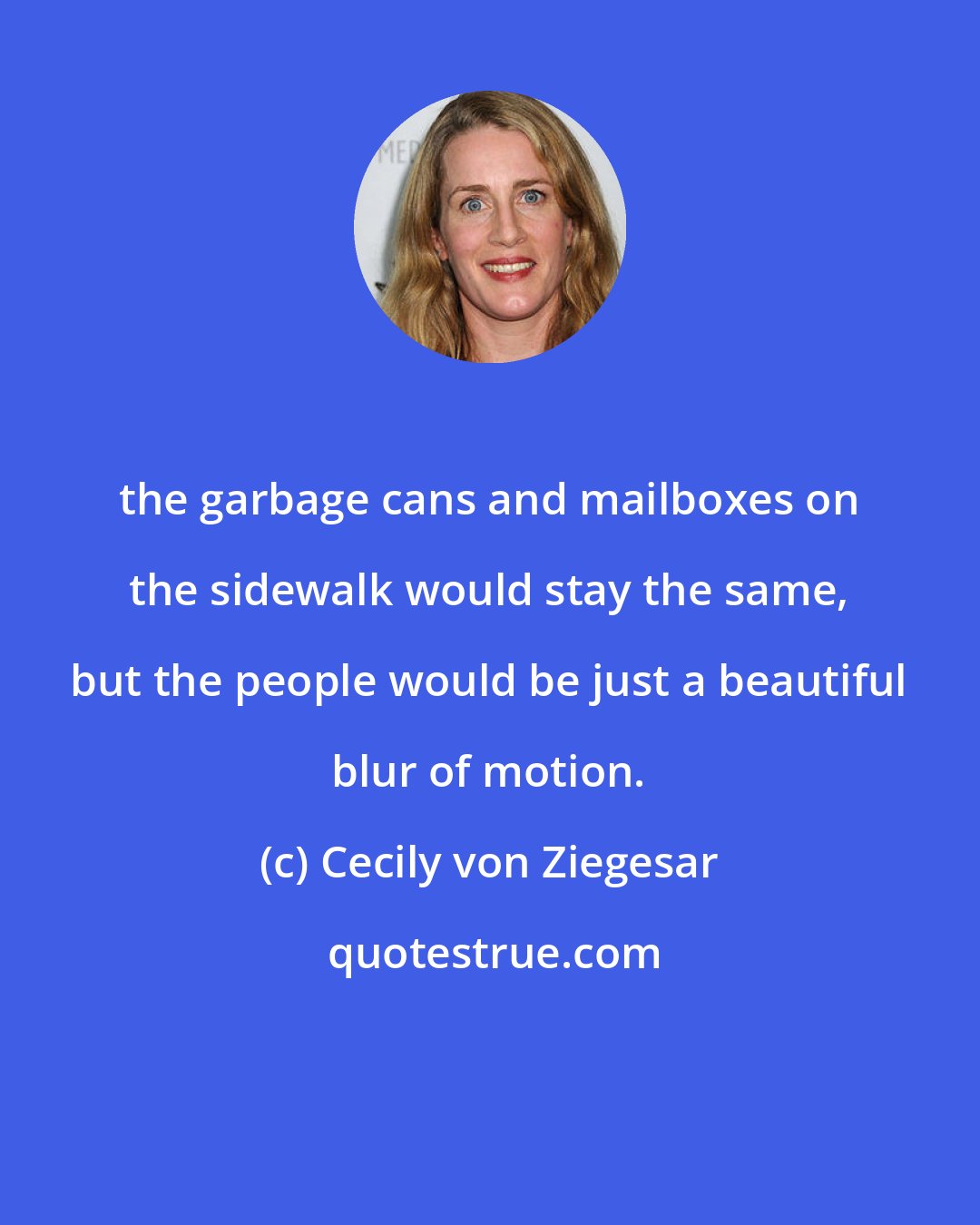 Cecily von Ziegesar: the garbage cans and mailboxes on the sidewalk would stay the same, but the people would be just a beautiful blur of motion.