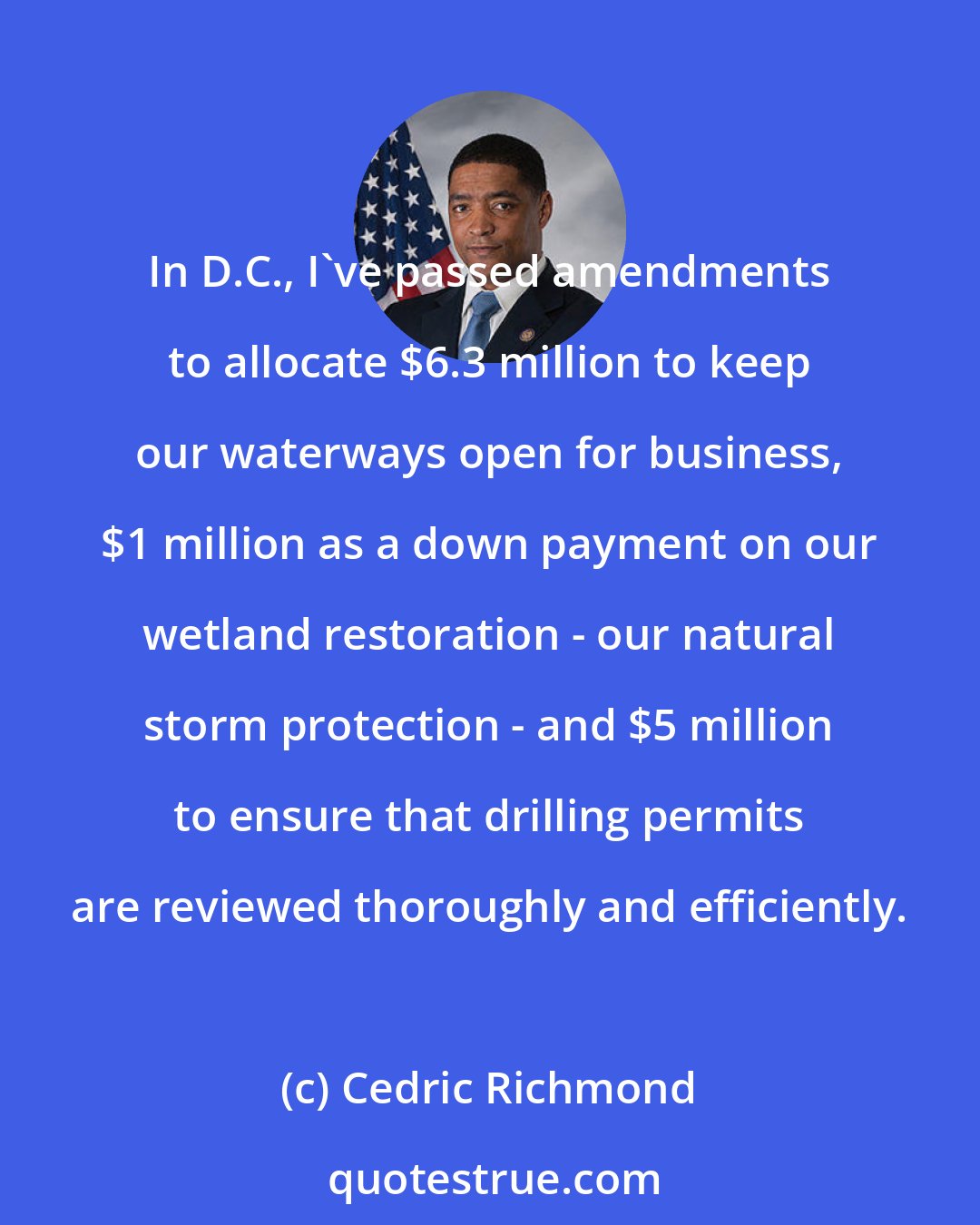 Cedric Richmond: In D.C., I've passed amendments to allocate $6.3 million to keep our waterways open for business, $1 million as a down payment on our wetland restoration - our natural storm protection - and $5 million to ensure that drilling permits are reviewed thoroughly and efficiently.