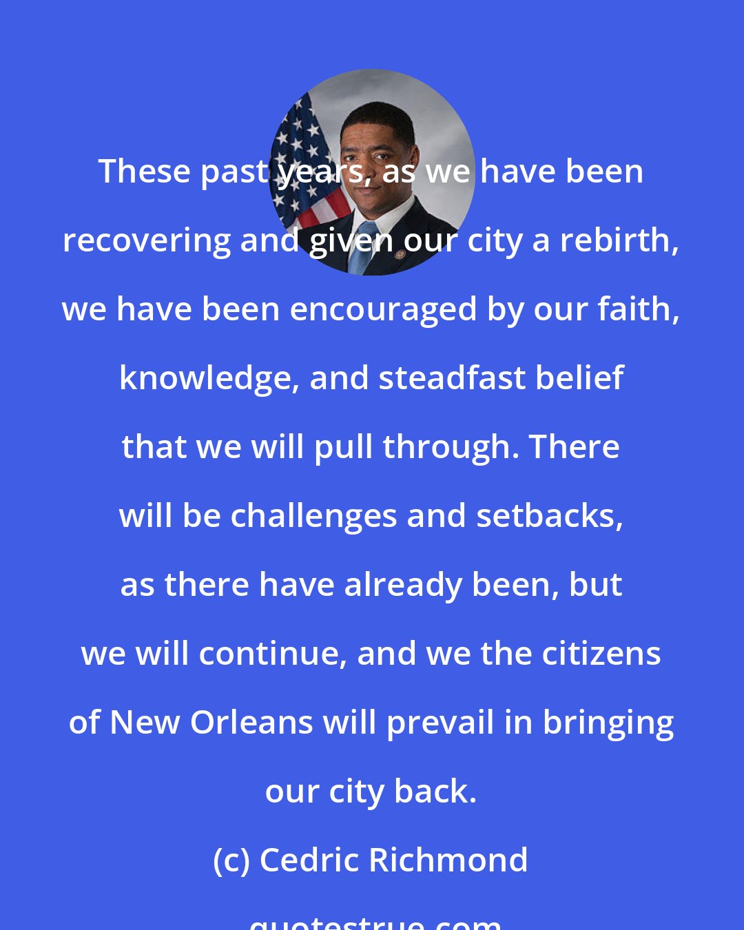 Cedric Richmond: These past years, as we have been recovering and given our city a rebirth, we have been encouraged by our faith, knowledge, and steadfast belief that we will pull through. There will be challenges and setbacks, as there have already been, but we will continue, and we the citizens of New Orleans will prevail in bringing our city back.