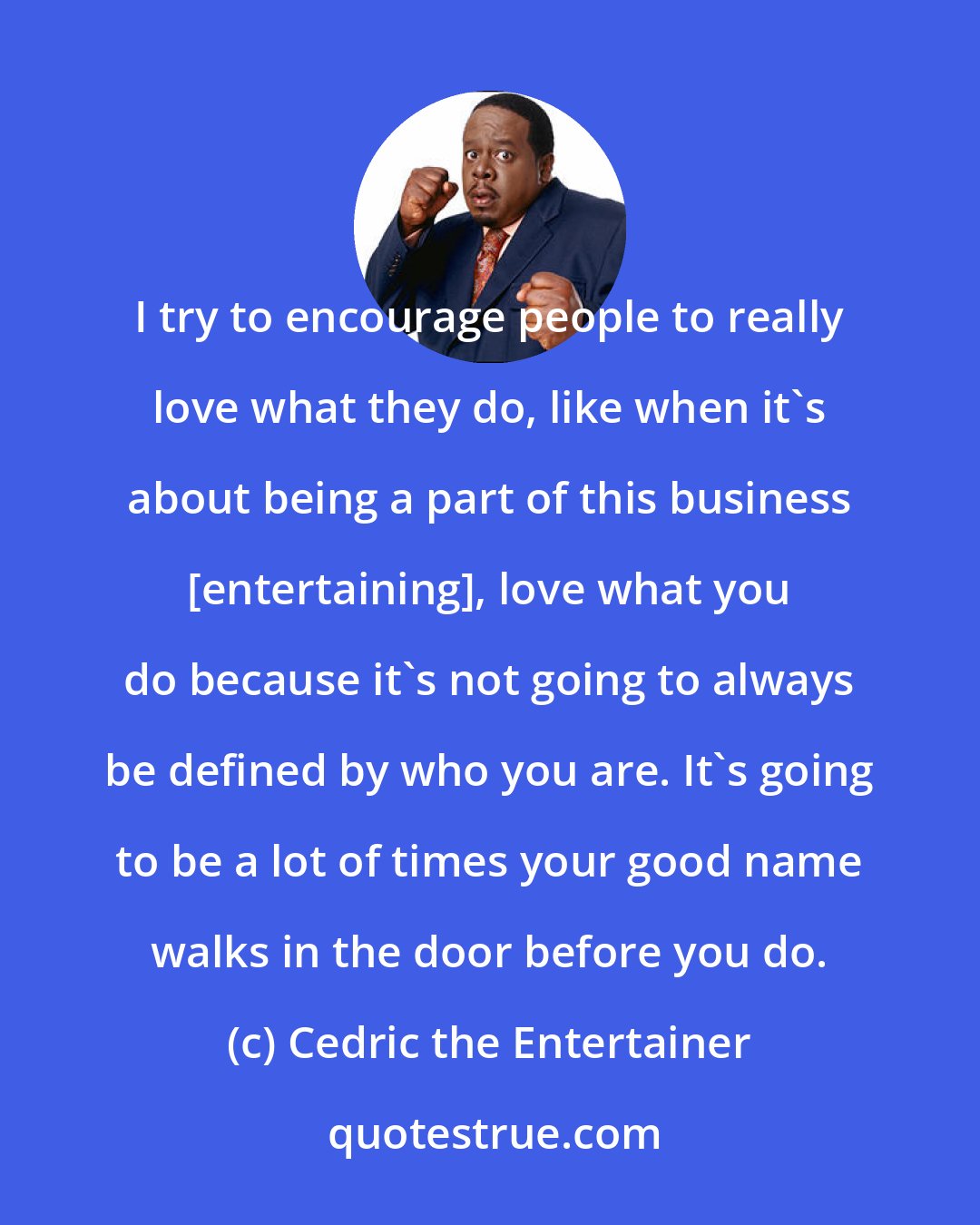 Cedric the Entertainer: I try to encourage people to really love what they do, like when it's about being a part of this business [entertaining], love what you do because it's not going to always be defined by who you are. It's going to be a lot of times your good name walks in the door before you do.
