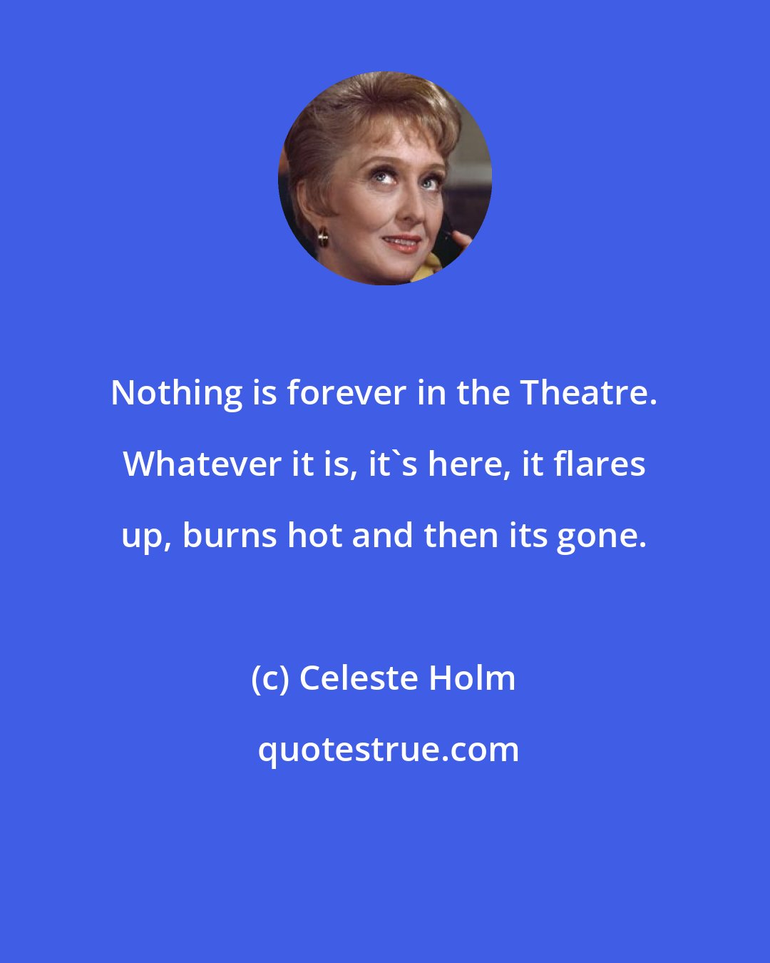 Celeste Holm: Nothing is forever in the Theatre. Whatever it is, it's here, it flares up, burns hot and then its gone.