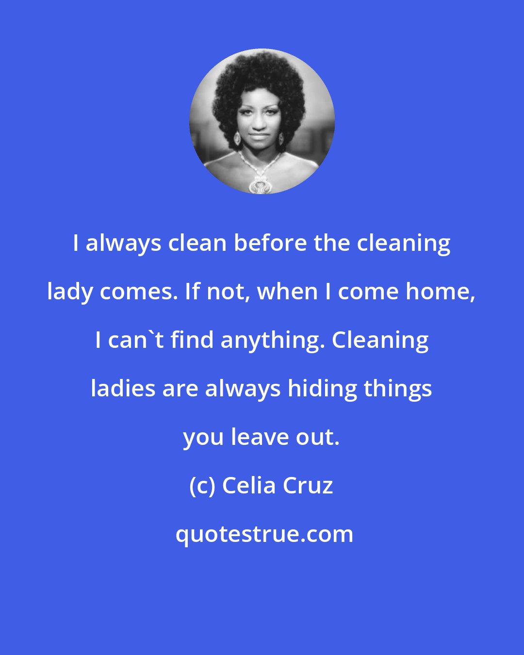 Celia Cruz: I always clean before the cleaning lady comes. If not, when I come home, I can't find anything. Cleaning ladies are always hiding things you leave out.