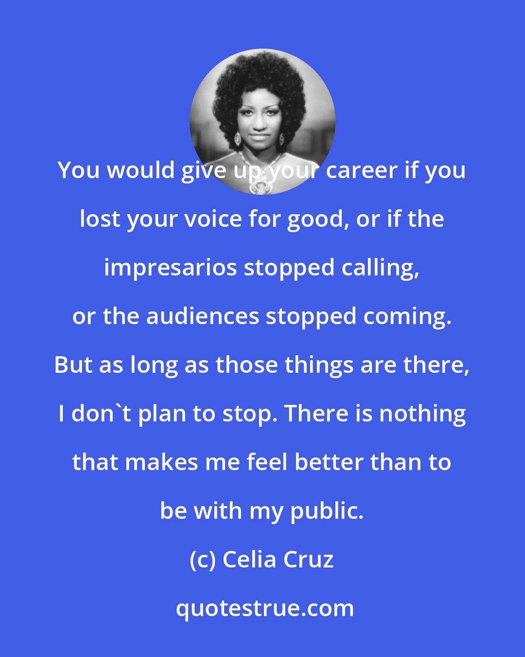 Celia Cruz: You would give up your career if you lost your voice for good, or if the impresarios stopped calling, or the audiences stopped coming. But as long as those things are there, I don't plan to stop. There is nothing that makes me feel better than to be with my public.