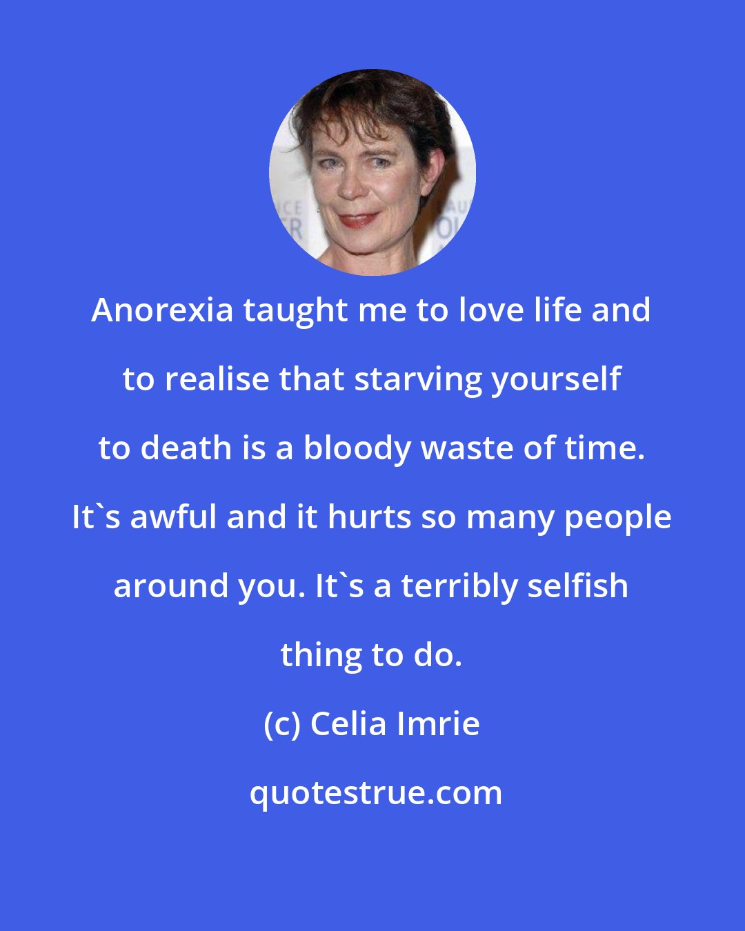 Celia Imrie: Anorexia taught me to love life and to realise that starving yourself to death is a bloody waste of time. It's awful and it hurts so many people around you. It's a terribly selfish thing to do.