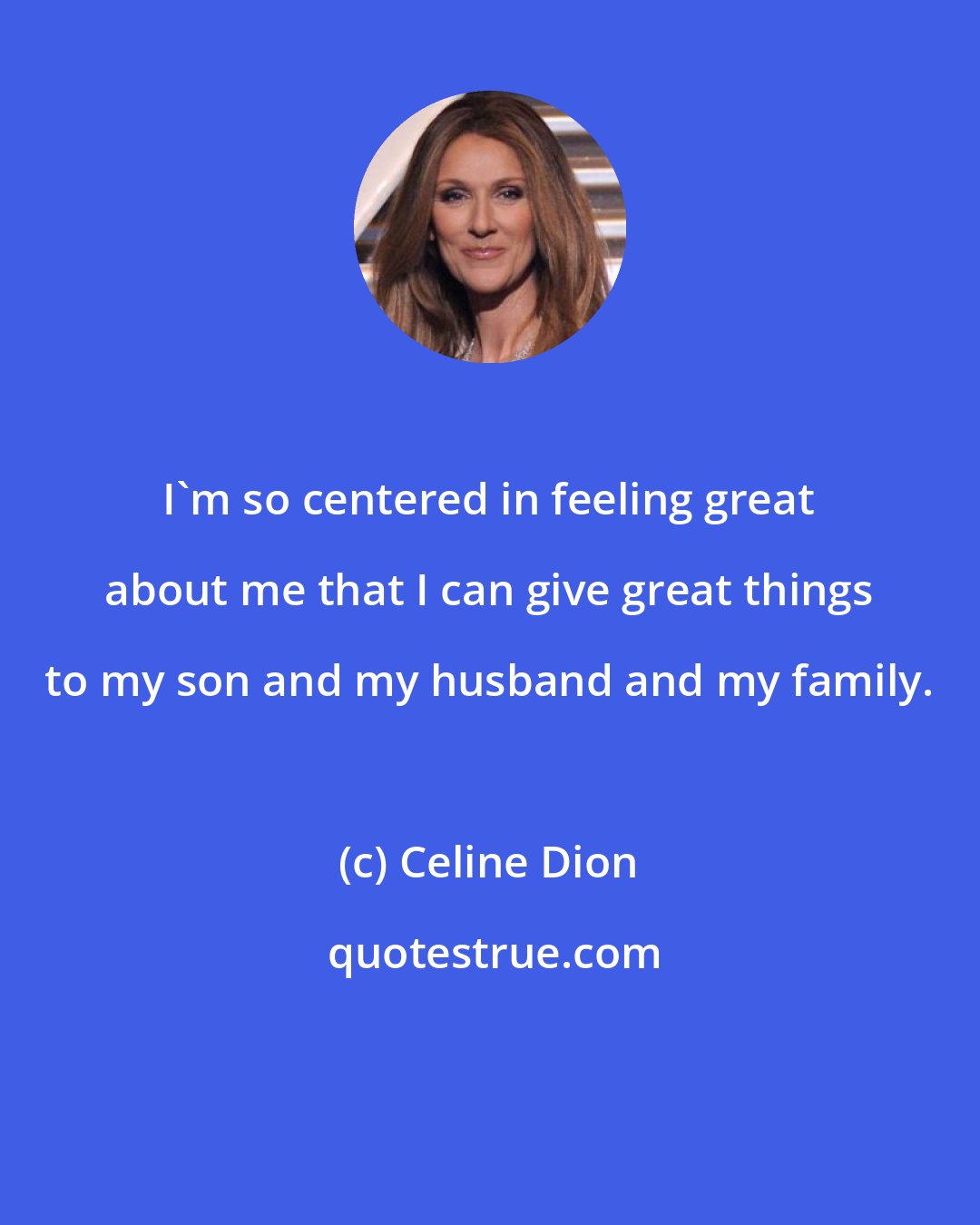 Celine Dion: I'm so centered in feeling great about me that I can give great things to my son and my husband and my family.