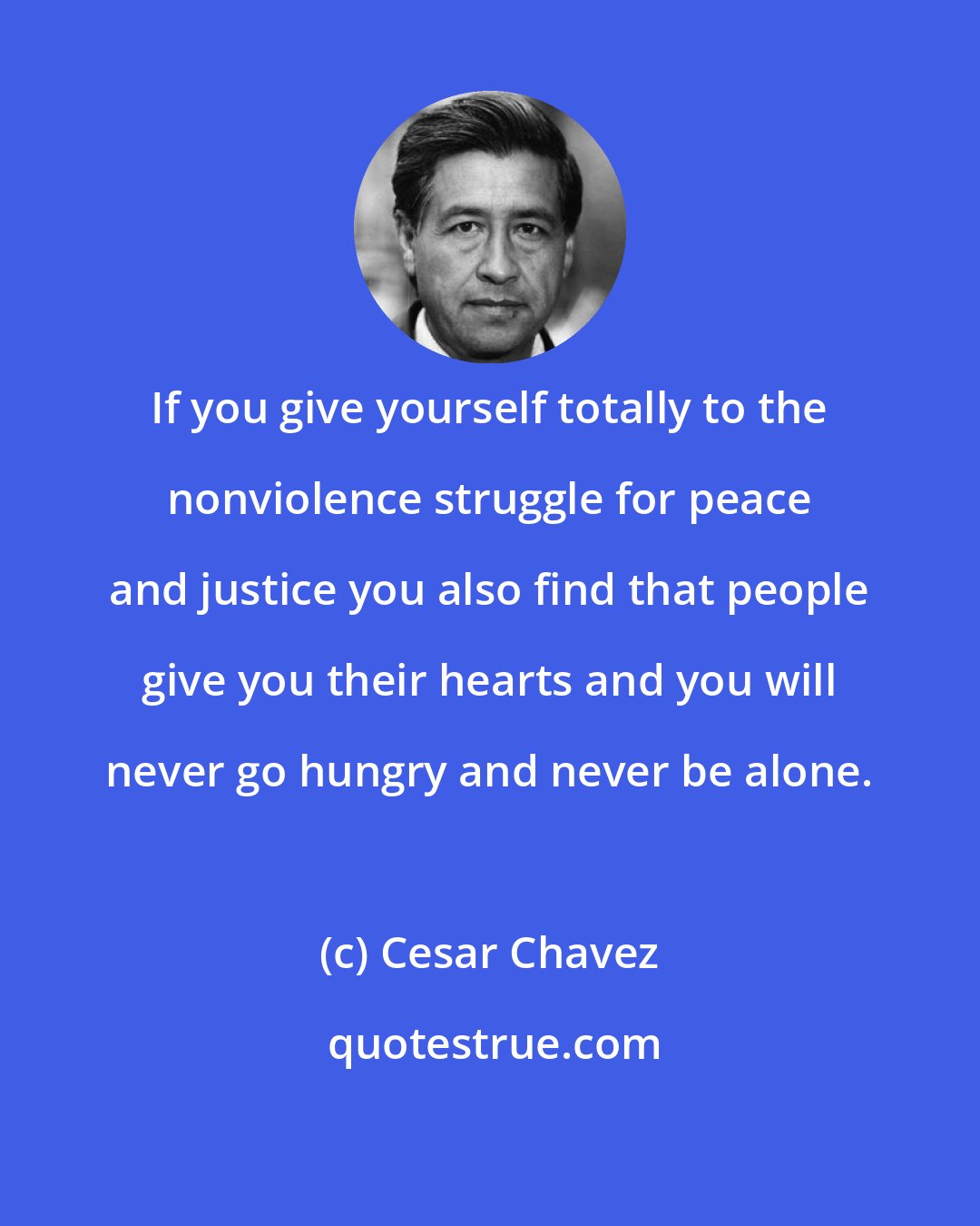 Cesar Chavez: If you give yourself totally to the nonviolence struggle for peace and justice you also find that people give you their hearts and you will never go hungry and never be alone.