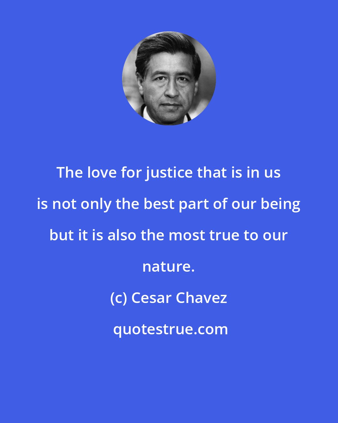 Cesar Chavez: The love for justice that is in us is not only the best part of our being but it is also the most true to our nature.