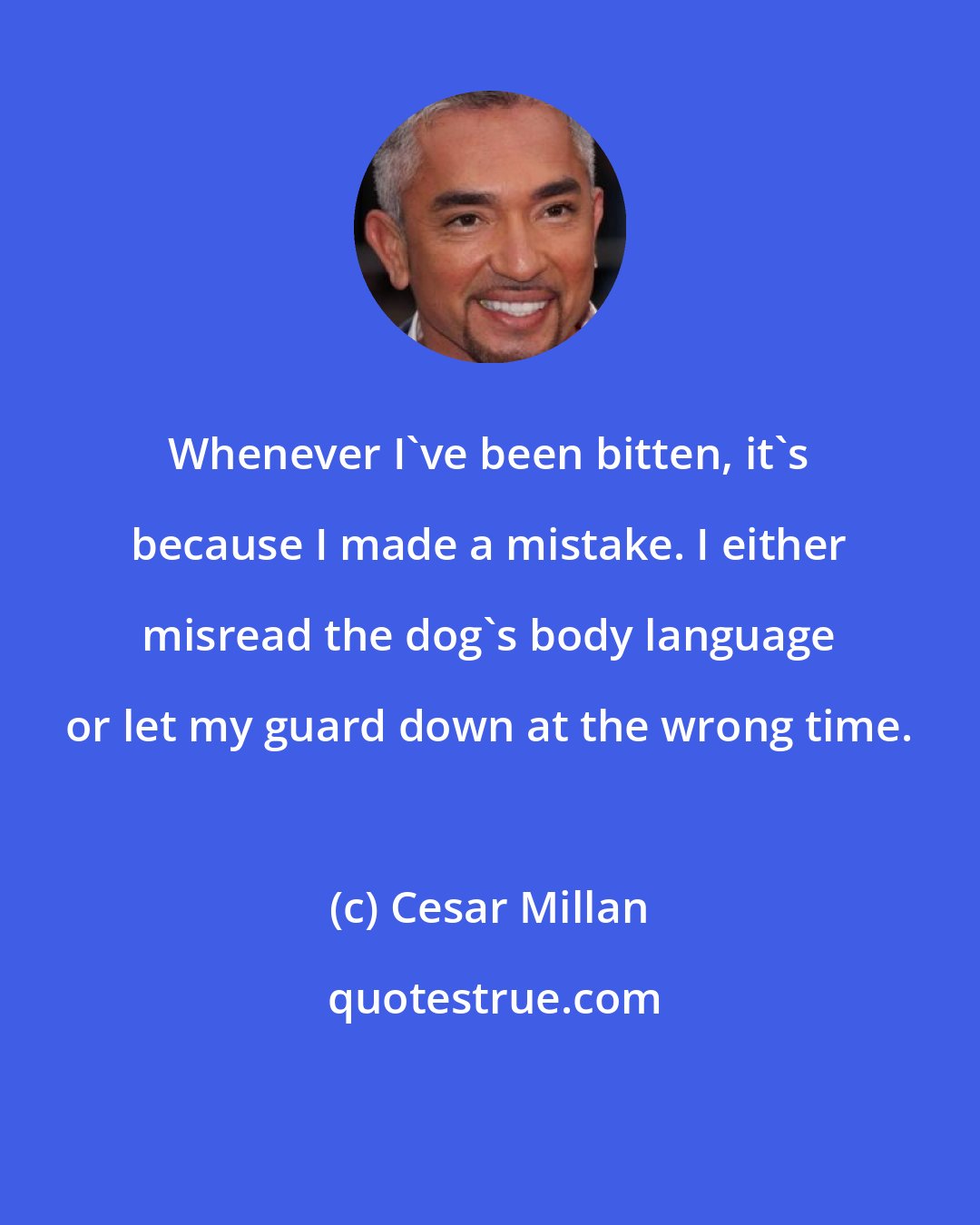 Cesar Millan: Whenever I've been bitten, it's because I made a mistake. I either misread the dog's body language or let my guard down at the wrong time.