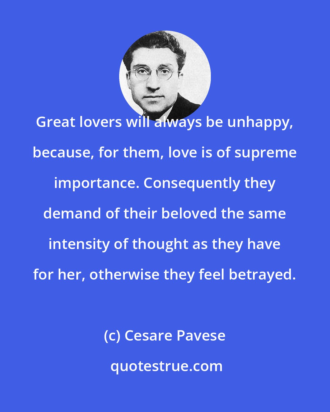 Cesare Pavese: Great lovers will always be unhappy, because, for them, love is of supreme importance. Consequently they demand of their beloved the same intensity of thought as they have for her, otherwise they feel betrayed.