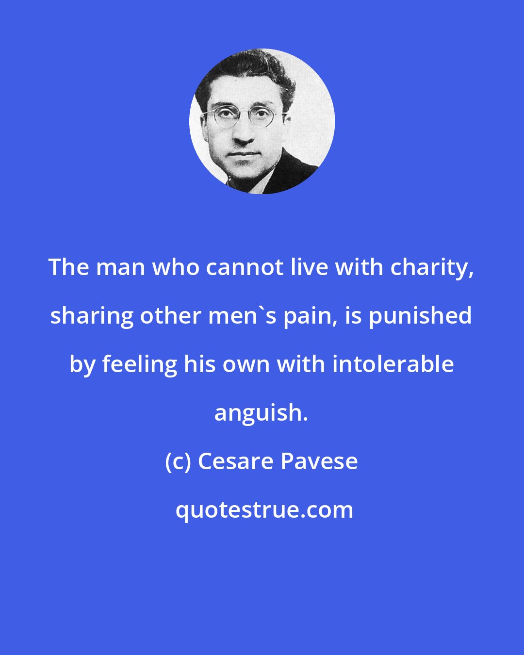 Cesare Pavese: The man who cannot live with charity, sharing other men's pain, is punished by feeling his own with intolerable anguish.