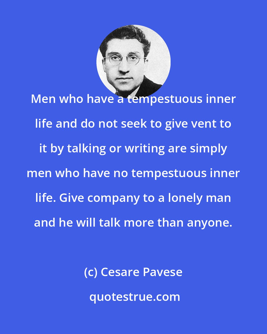 Cesare Pavese: Men who have a tempestuous inner life and do not seek to give vent to it by talking or writing are simply men who have no tempestuous inner life. Give company to a lonely man and he will talk more than anyone.
