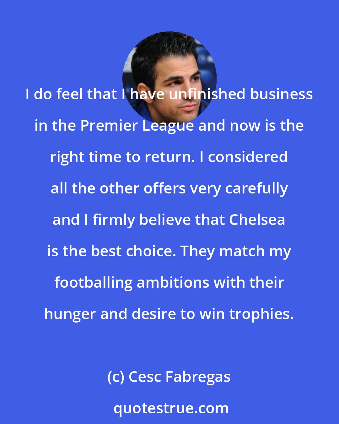 Cesc Fabregas: I do feel that I have unfinished business in the Premier League and now is the right time to return. I considered all the other offers very carefully and I firmly believe that Chelsea is the best choice. They match my footballing ambitions with their hunger and desire to win trophies.