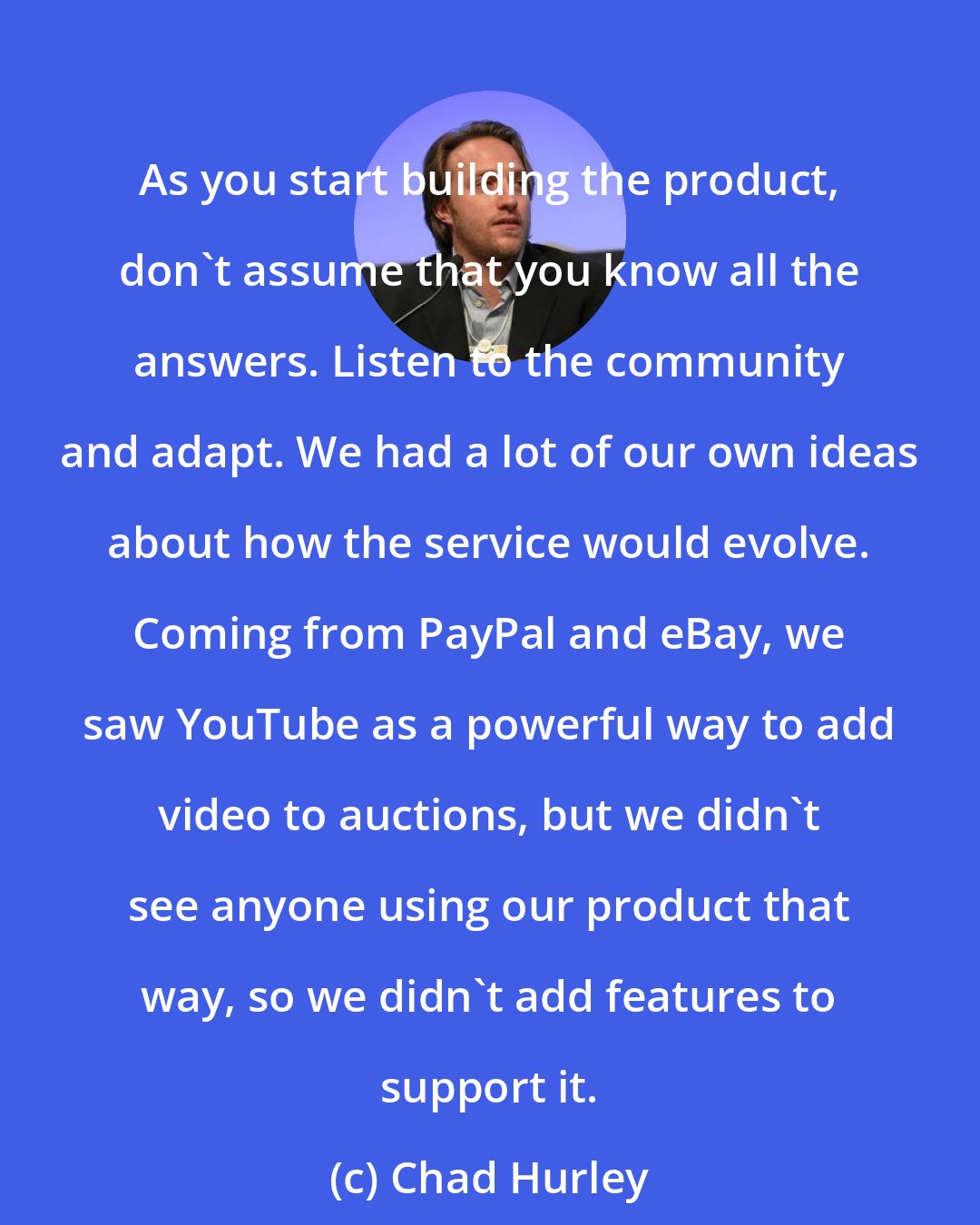 Chad Hurley: As you start building the product, don't assume that you know all the answers. Listen to the community and adapt. We had a lot of our own ideas about how the service would evolve. Coming from PayPal and eBay, we saw YouTube as a powerful way to add video to auctions, but we didn't see anyone using our product that way, so we didn't add features to support it.