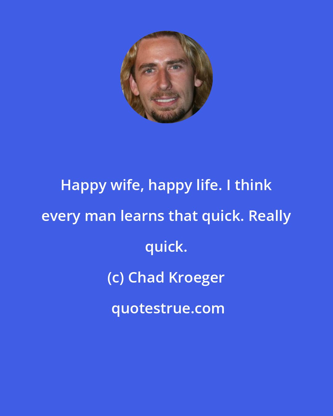Chad Kroeger: Happy wife, happy life. I think every man learns that quick. Really quick.