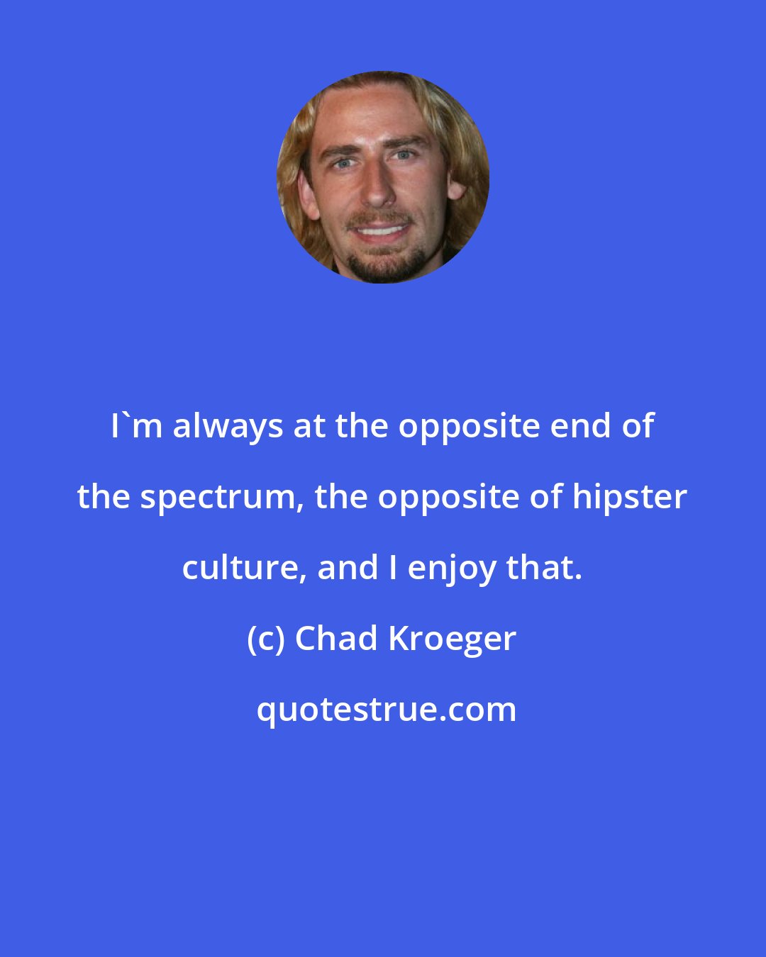 Chad Kroeger: I'm always at the opposite end of the spectrum, the opposite of hipster culture, and I enjoy that.
