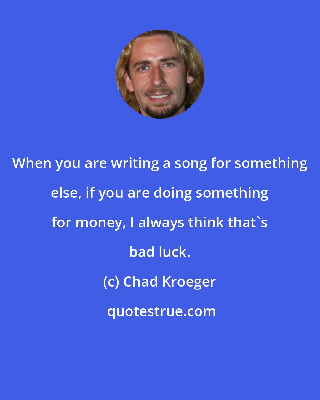 Chad Kroeger: When you are writing a song for something else, if you are doing something for money, I always think that's bad luck.