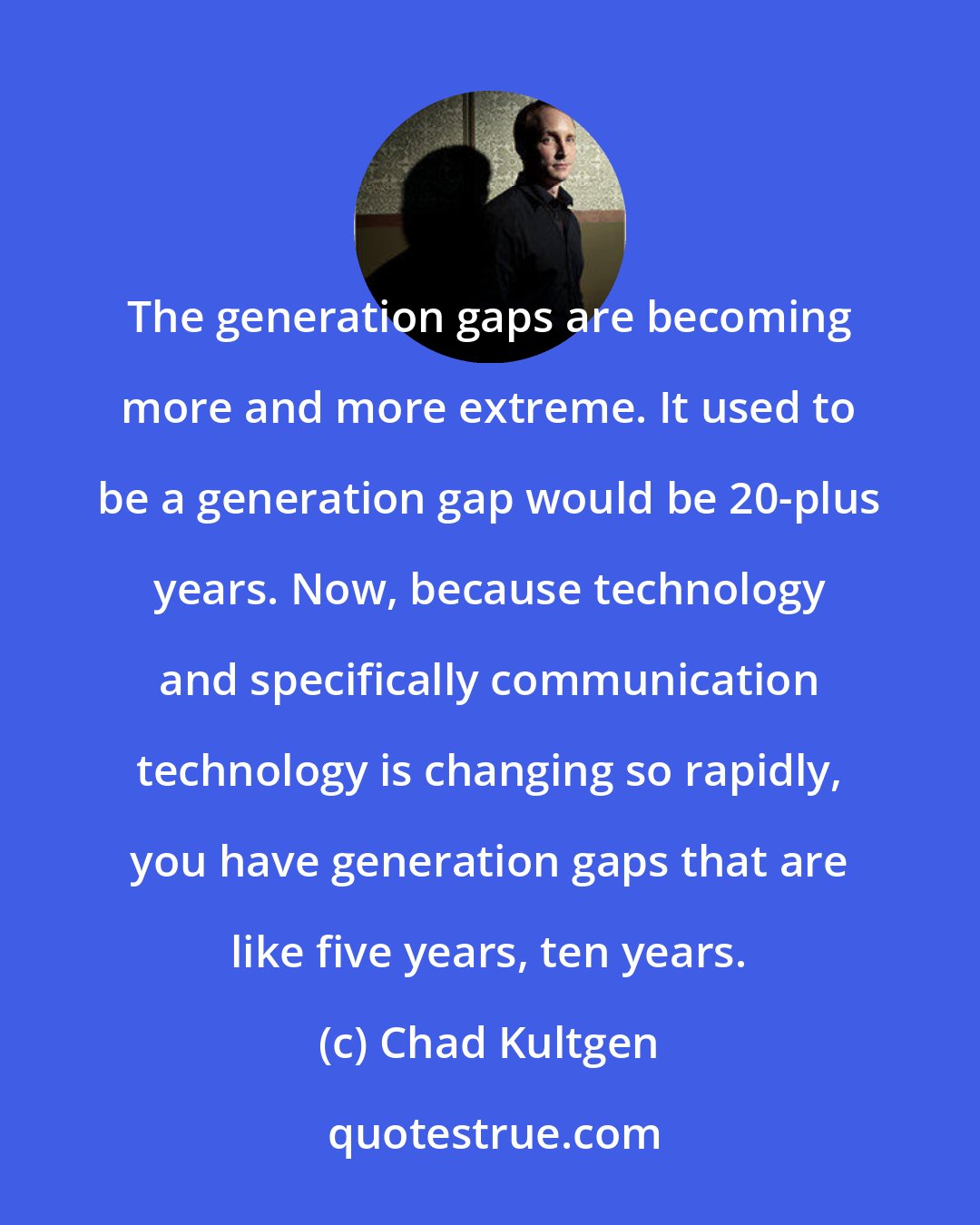 Chad Kultgen: The generation gaps are becoming more and more extreme. It used to be a generation gap would be 20-plus years. Now, because technology and specifically communication technology is changing so rapidly, you have generation gaps that are like five years, ten years.