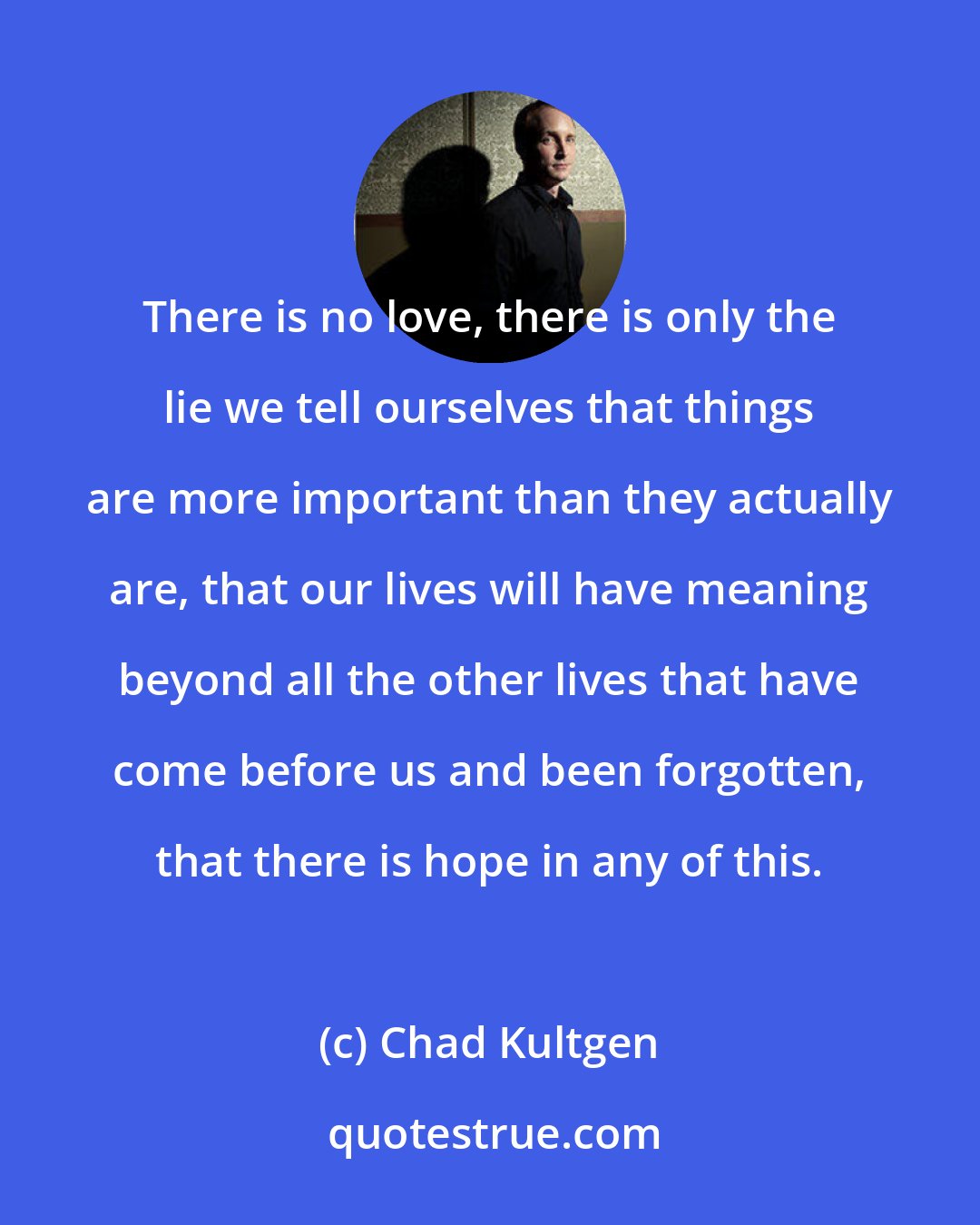 Chad Kultgen: There is no love, there is only the lie we tell ourselves that things are more important than they actually are, that our lives will have meaning beyond all the other lives that have come before us and been forgotten, that there is hope in any of this.