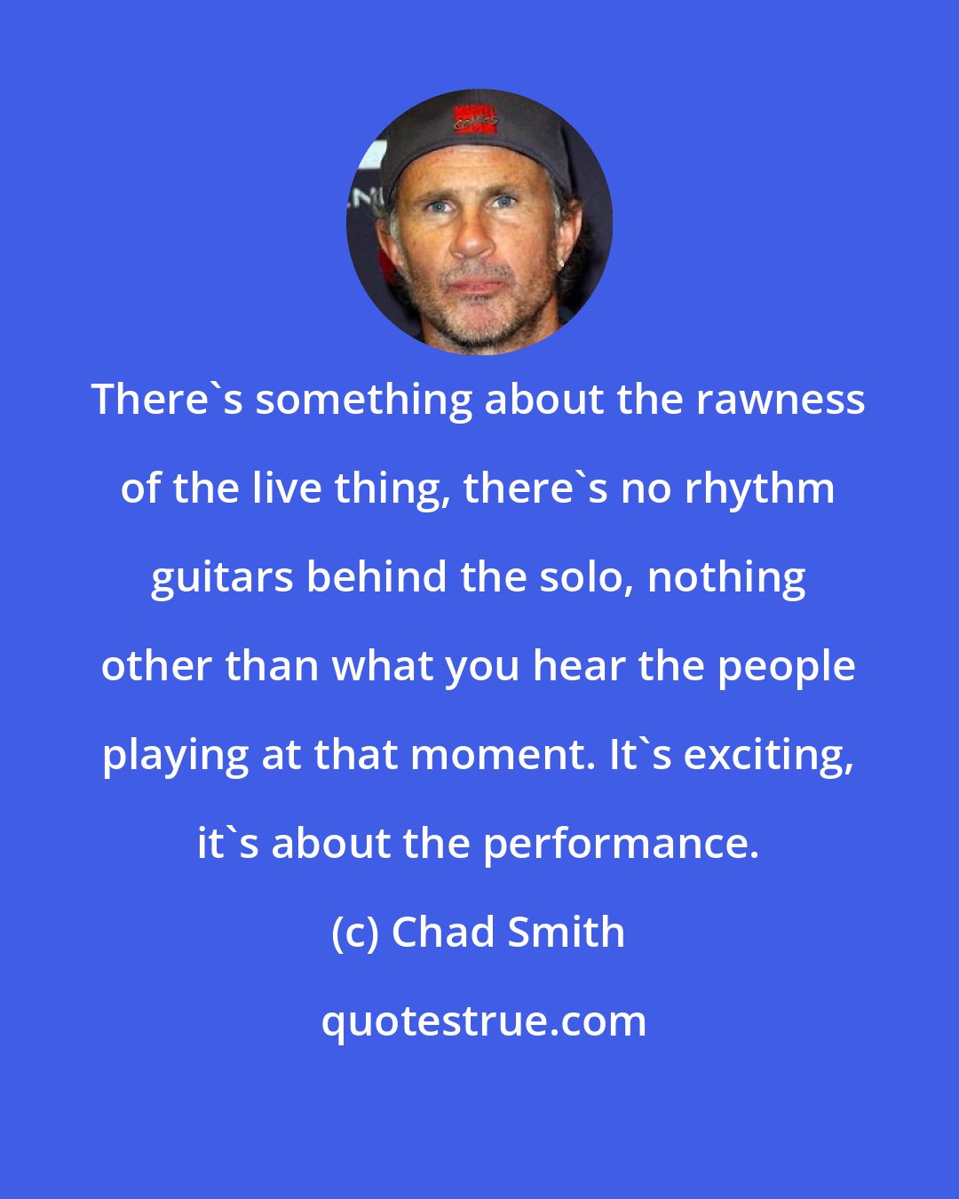 Chad Smith: There's something about the rawness of the live thing, there's no rhythm guitars behind the solo, nothing other than what you hear the people playing at that moment. It's exciting, it's about the performance.