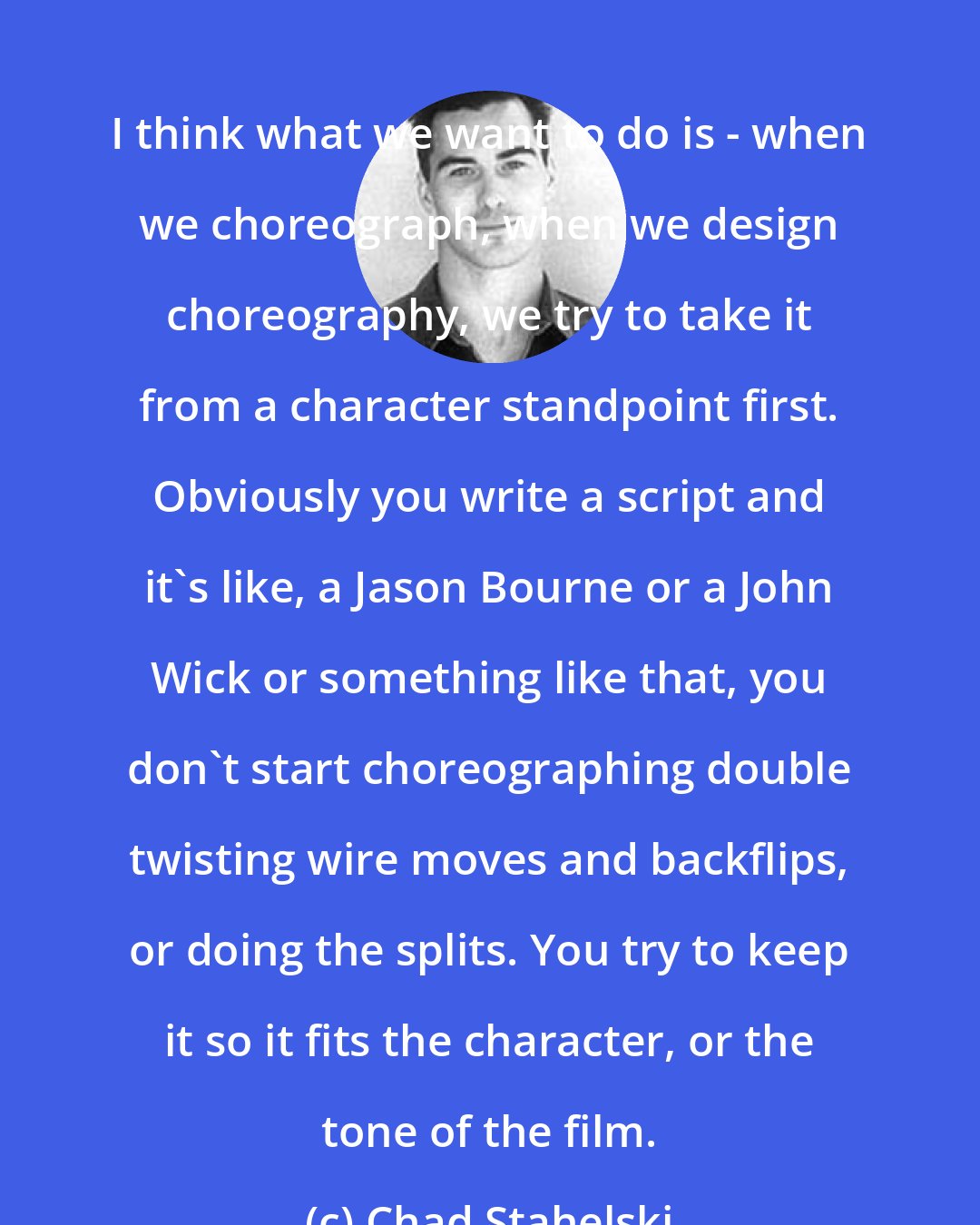 Chad Stahelski: I think what we want to do is - when we choreograph, when we design choreography, we try to take it from a character standpoint first. Obviously you write a script and it's like, a Jason Bourne or a John Wick or something like that, you don't start choreographing double twisting wire moves and backflips, or doing the splits. You try to keep it so it fits the character, or the tone of the film.