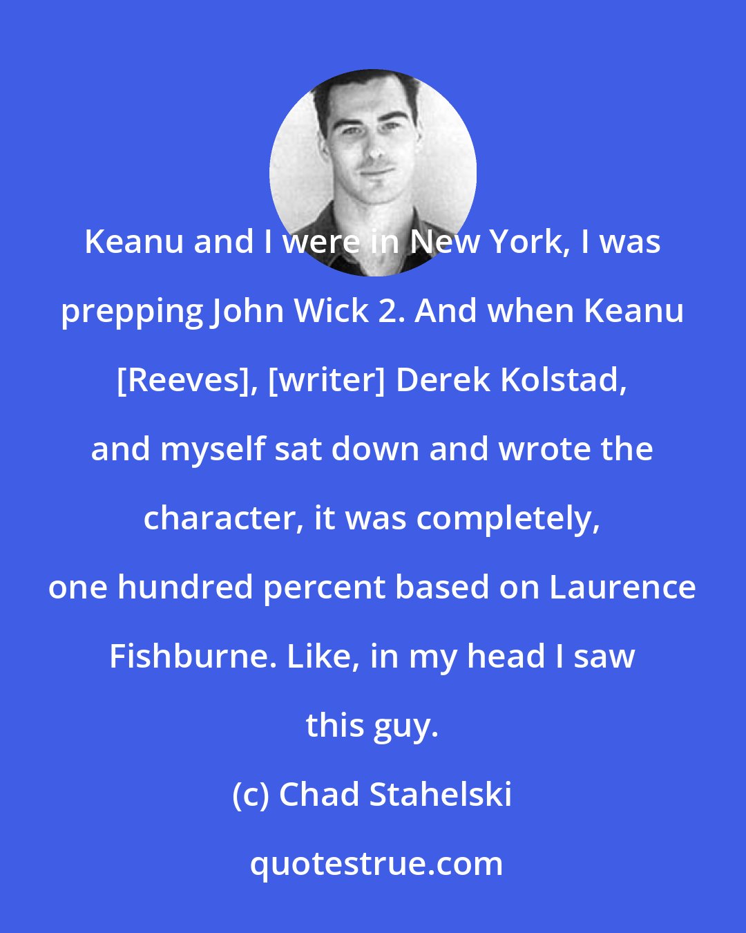 Chad Stahelski: Keanu and I were in New York, I was prepping John Wick 2. And when Keanu [Reeves], [writer] Derek Kolstad, and myself sat down and wrote the character, it was completely, one hundred percent based on Laurence Fishburne. Like, in my head I saw this guy.