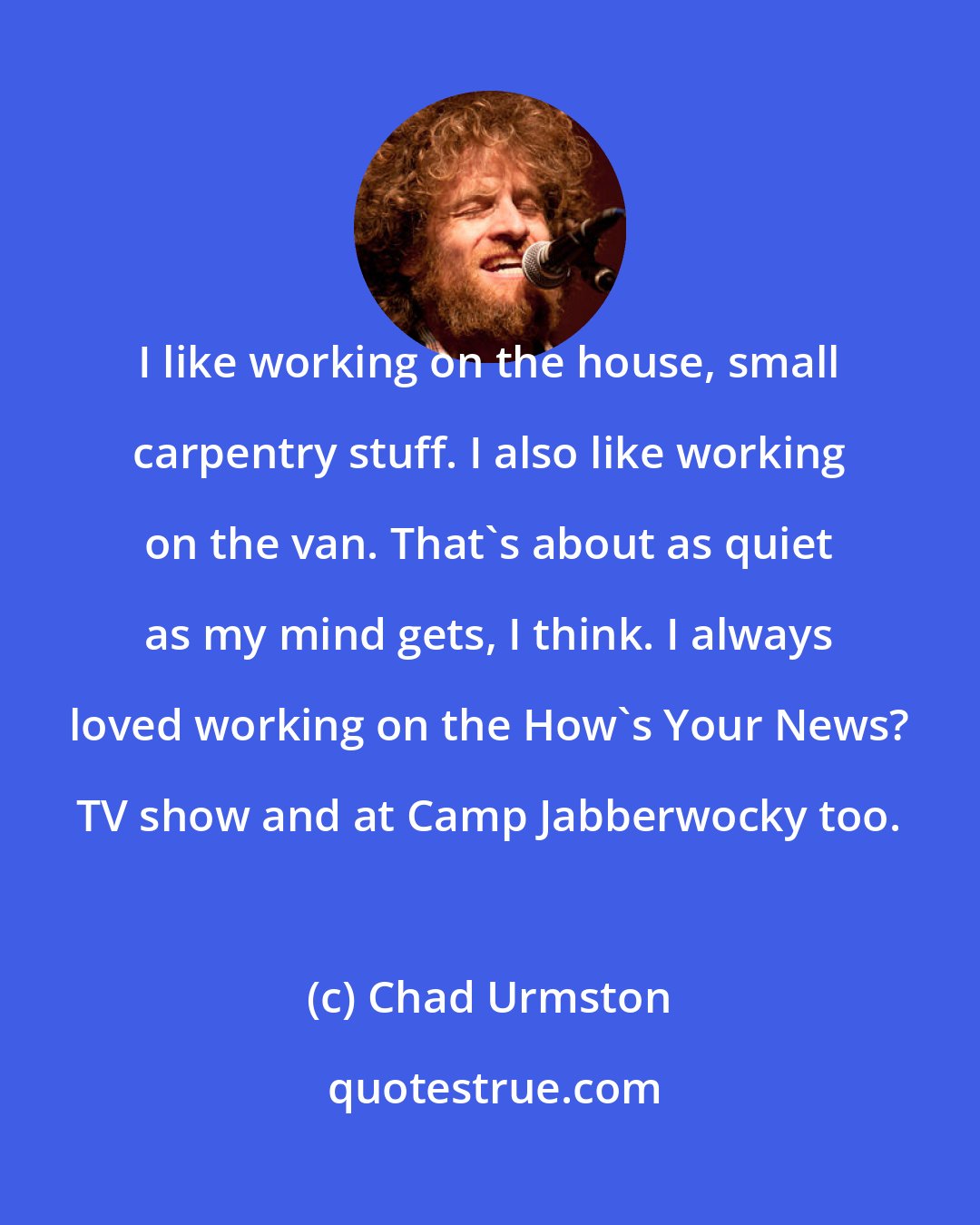 Chad Urmston: I like working on the house, small carpentry stuff. I also like working on the van. That's about as quiet as my mind gets, I think. I always loved working on the How's Your News? TV show and at Camp Jabberwocky too.