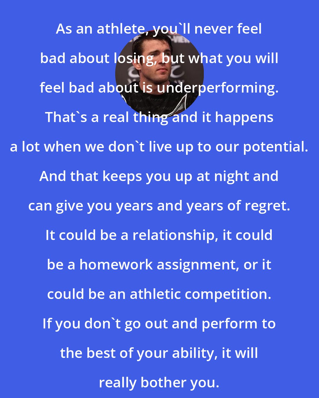Chael Sonnen: As an athlete, you'll never feel bad about losing, but what you will feel bad about is underperforming. That's a real thing and it happens a lot when we don't live up to our potential. And that keeps you up at night and can give you years and years of regret. It could be a relationship, it could be a homework assignment, or it could be an athletic competition. If you don't go out and perform to the best of your ability, it will really bother you.