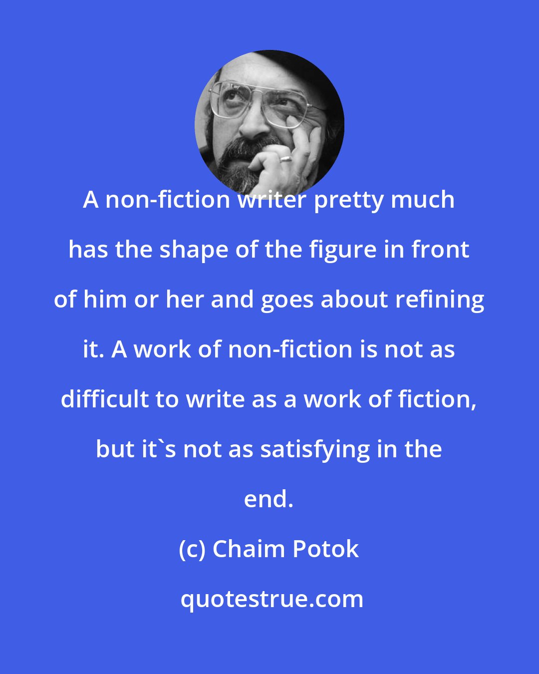 Chaim Potok: A non-fiction writer pretty much has the shape of the figure in front of him or her and goes about refining it. A work of non-fiction is not as difficult to write as a work of fiction, but it's not as satisfying in the end.