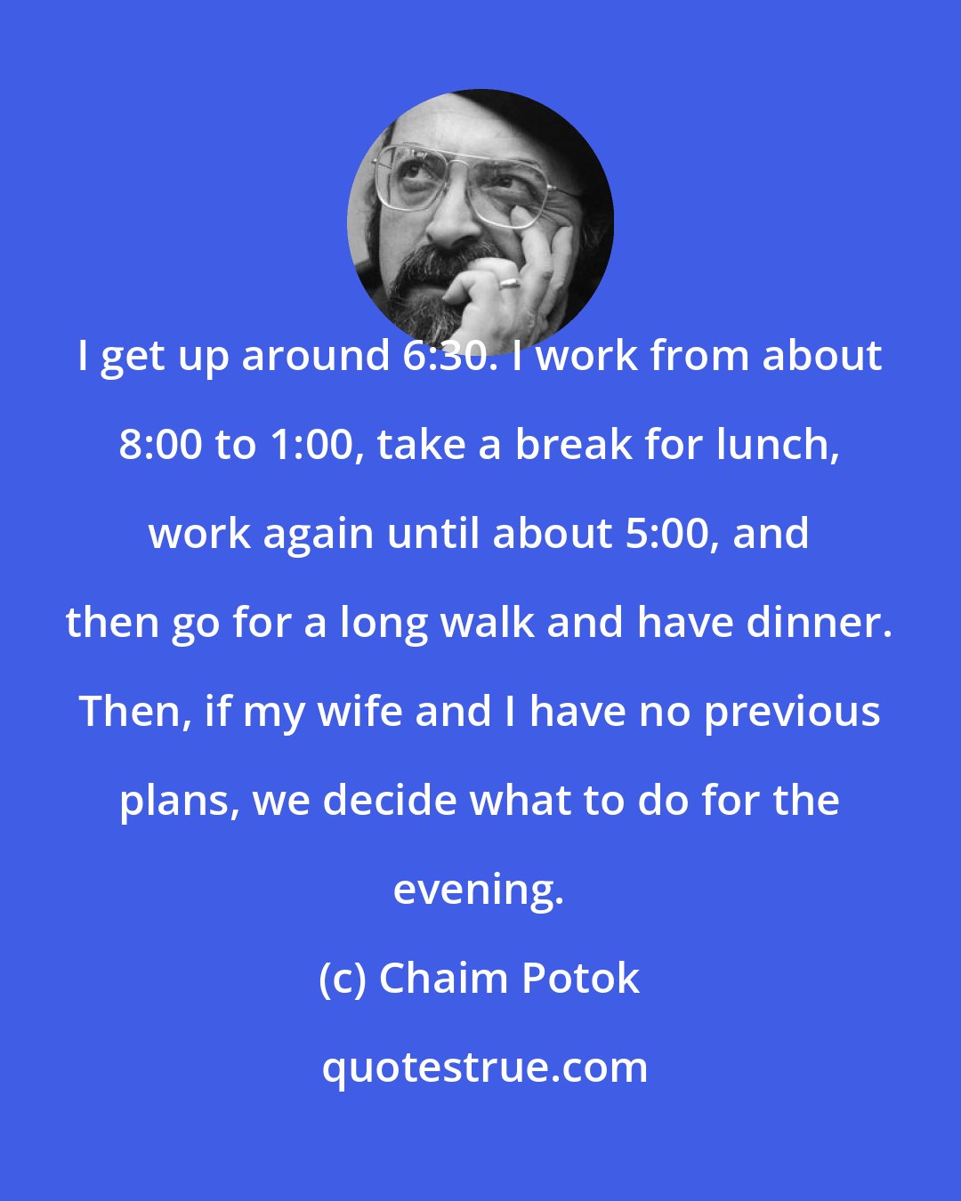 Chaim Potok: I get up around 6:30. I work from about 8:00 to 1:00, take a break for lunch, work again until about 5:00, and then go for a long walk and have dinner. Then, if my wife and I have no previous plans, we decide what to do for the evening.