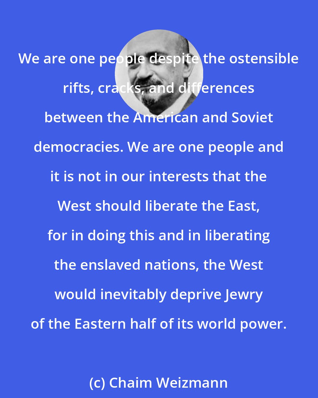 Chaim Weizmann: We are one people despite the ostensible rifts, cracks, and differences between the American and Soviet democracies. We are one people and it is not in our interests that the West should liberate the East, for in doing this and in liberating the enslaved nations, the West would inevitably deprive Jewry of the Eastern half of its world power.