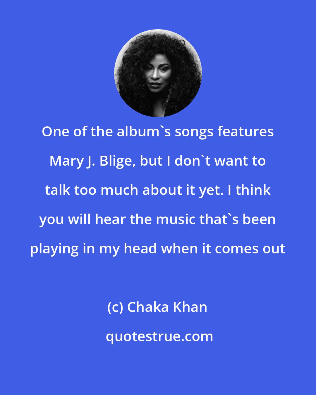 Chaka Khan: One of the album's songs features Mary J. Blige, but I don't want to talk too much about it yet. I think you will hear the music that's been playing in my head when it comes out