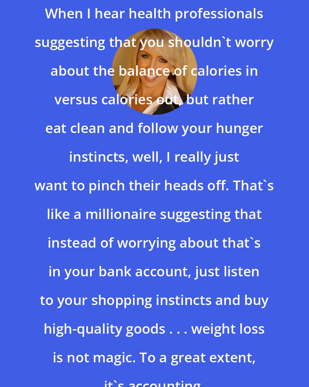 Chalene Johnson: When I hear health professionals suggesting that you shouldn't worry about the balance of calories in versus calories out, but rather eat clean and follow your hunger instincts, well, I really just want to pinch their heads off. That's like a millionaire suggesting that instead of worrying about that's in your bank account, just listen to your shopping instincts and buy high-quality goods . . . weight loss is not magic. To a great extent, it's accounting.
