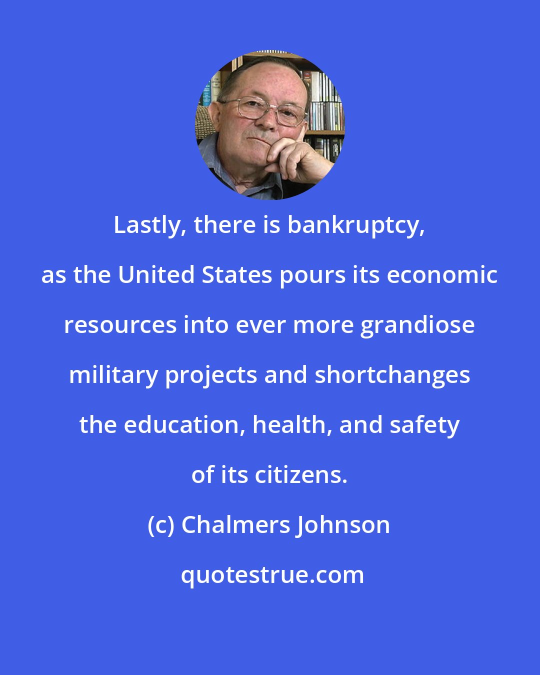 Chalmers Johnson: Lastly, there is bankruptcy, as the United States pours its economic resources into ever more grandiose military projects and shortchanges the education, health, and safety of its citizens.