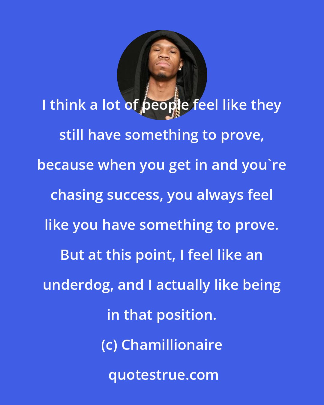 Chamillionaire: I think a lot of people feel like they still have something to prove, because when you get in and you're chasing success, you always feel like you have something to prove. But at this point, I feel like an underdog, and I actually like being in that position.