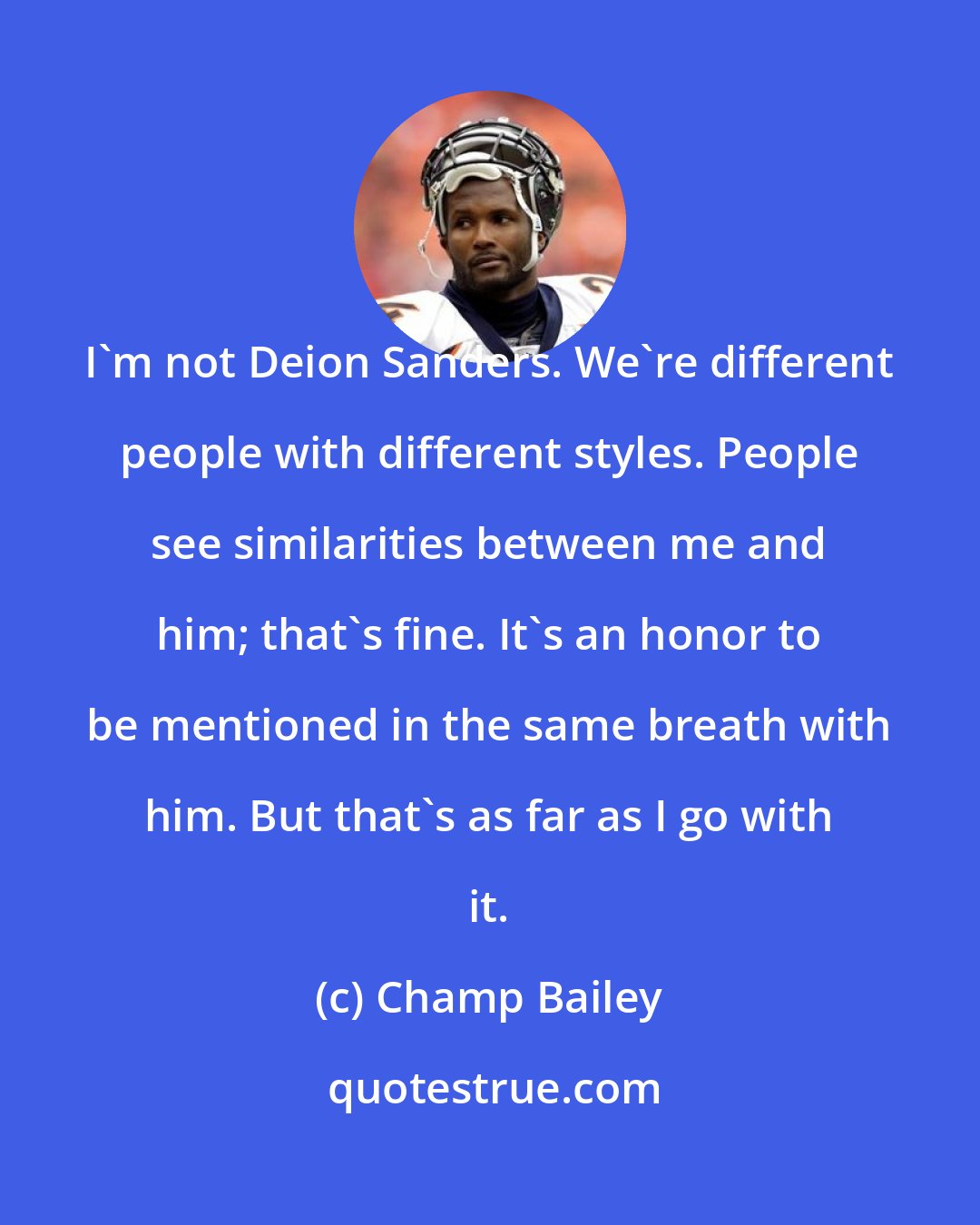 Champ Bailey: I'm not Deion Sanders. We're different people with different styles. People see similarities between me and him; that's fine. It's an honor to be mentioned in the same breath with him. But that's as far as I go with it.