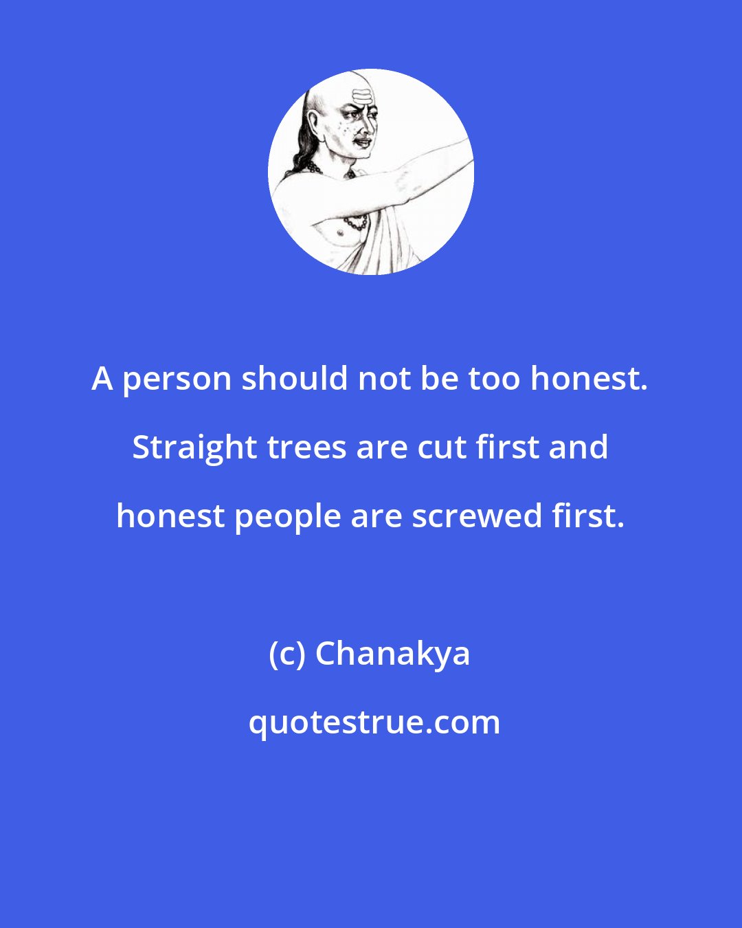 Chanakya: A person should not be too honest. Straight trees are cut first and honest people are screwed first.