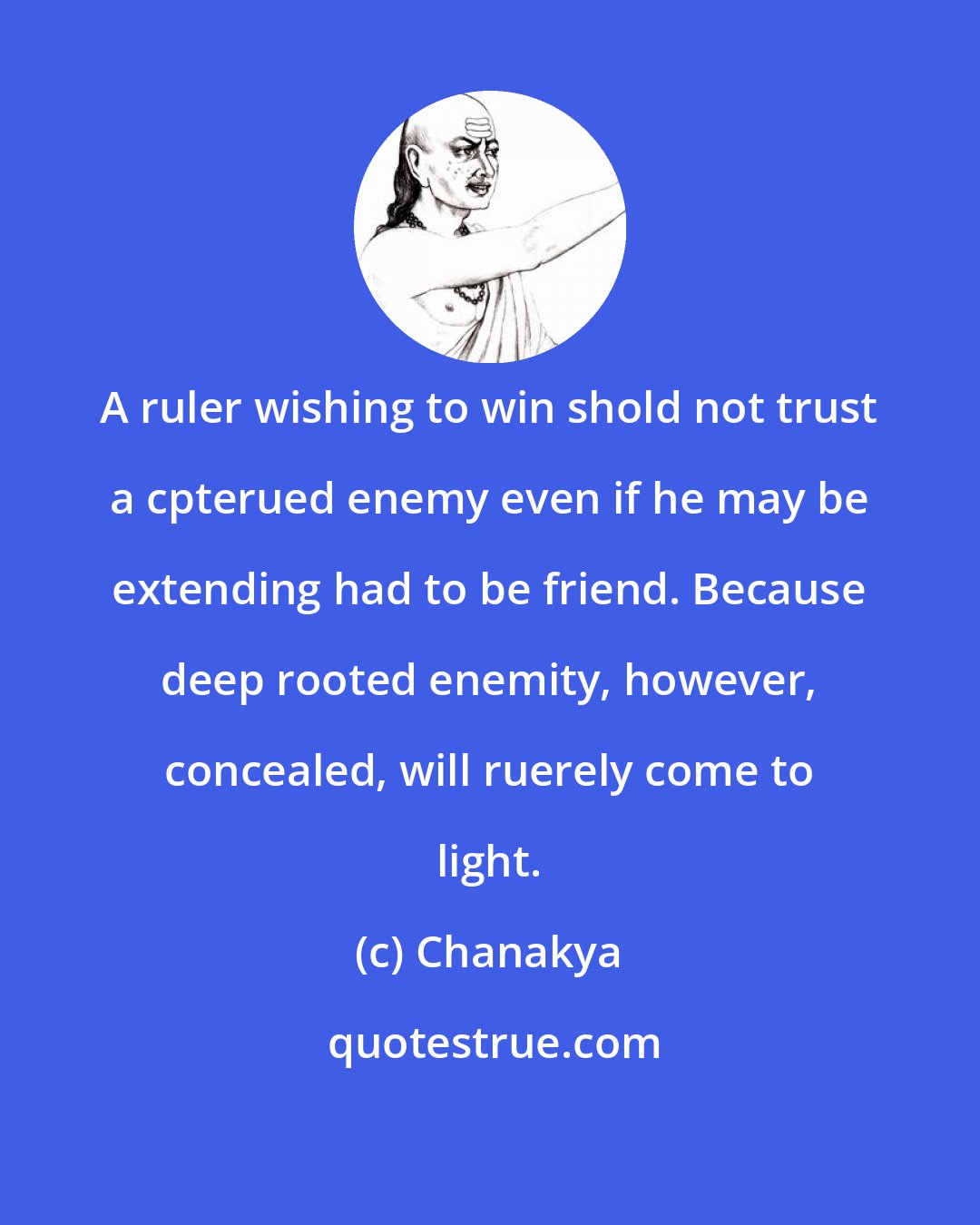 Chanakya: A ruler wishing to win shold not trust a cpterued enemy even if he may be extending had to be friend. Because deep rooted enemity, however, concealed, will ruerely come to light.