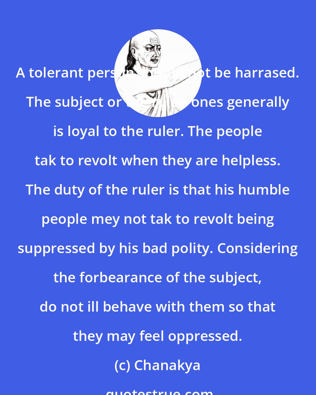 Chanakya: A tolerant person should not be harrased. The subject or the ruled ones generally is loyal to the ruler. The people tak to revolt when they are helpless. The duty of the ruler is that his humble people mey not tak to revolt being suppressed by his bad polity. Considering the forbearance of the subject, do not ill behave with them so that they may feel oppressed.