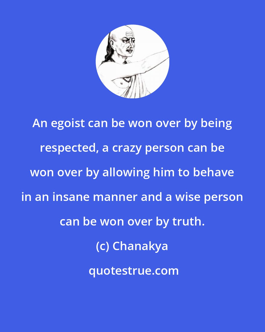 Chanakya: An egoist can be won over by being respected, a crazy person can be won over by allowing him to behave in an insane manner and a wise person can be won over by truth.