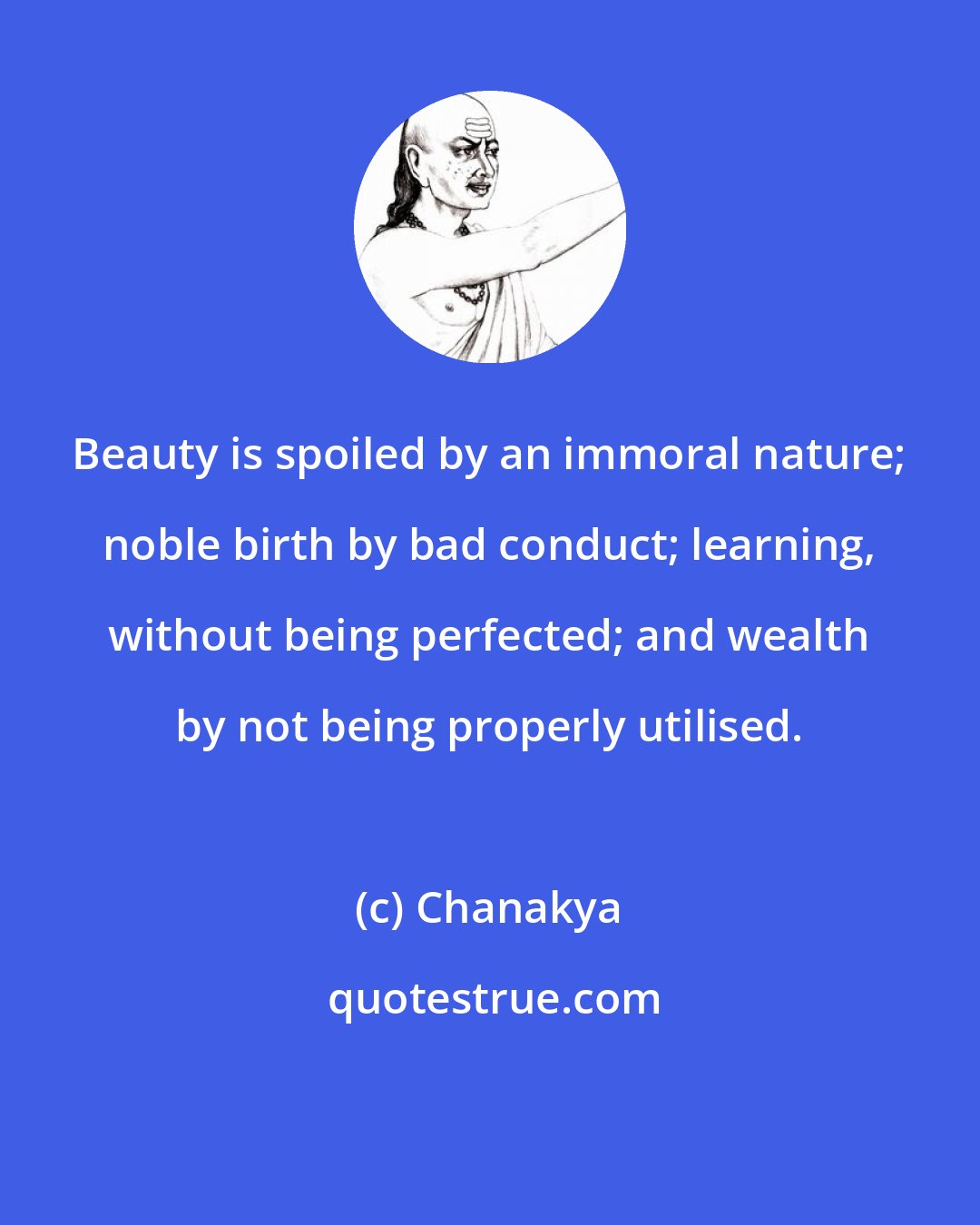 Chanakya: Beauty is spoiled by an immoral nature; noble birth by bad conduct; learning, without being perfected; and wealth by not being properly utilised.