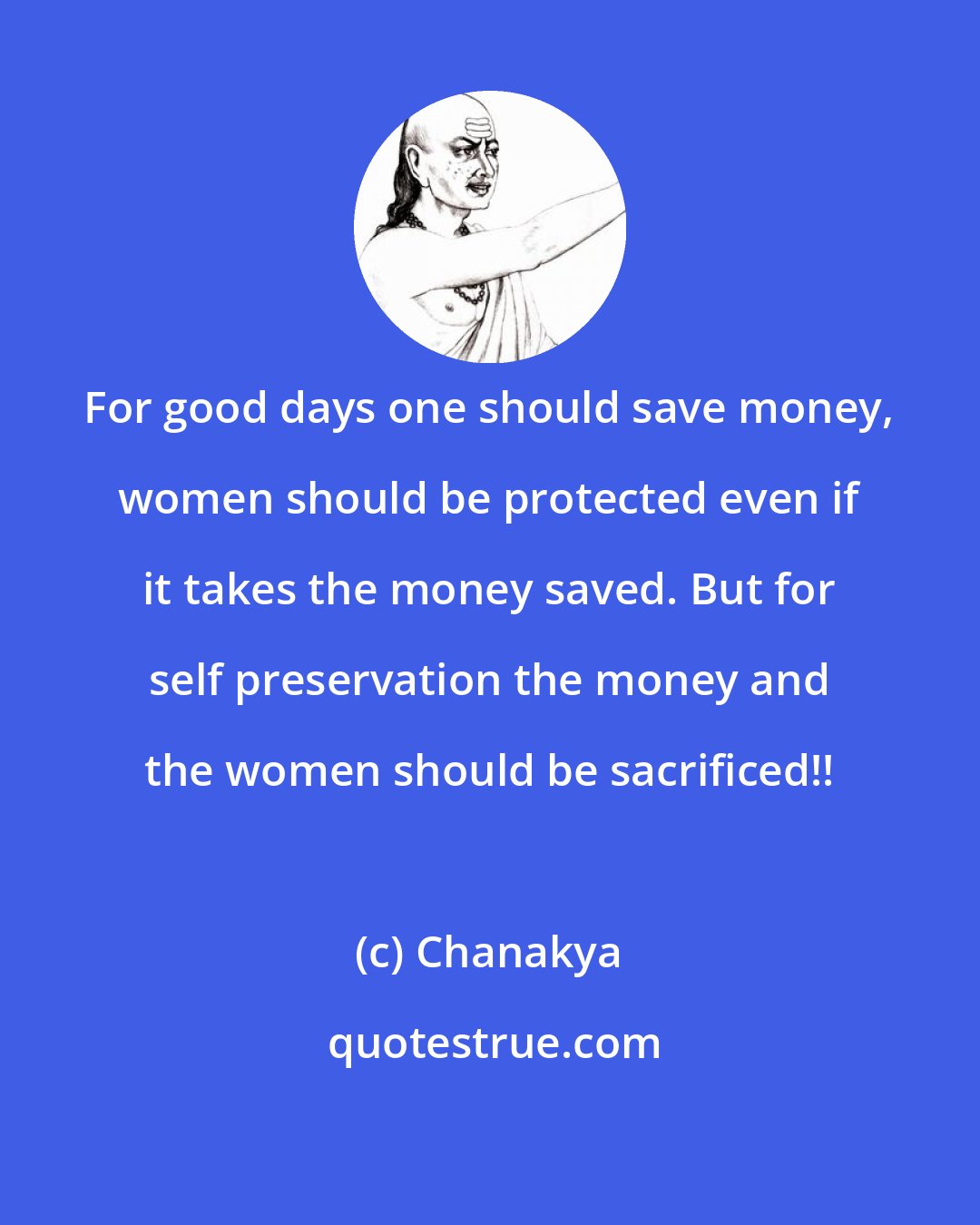 Chanakya: For good days one should save money, women should be protected even if it takes the money saved. But for self preservation the money and the women should be sacrificed!!