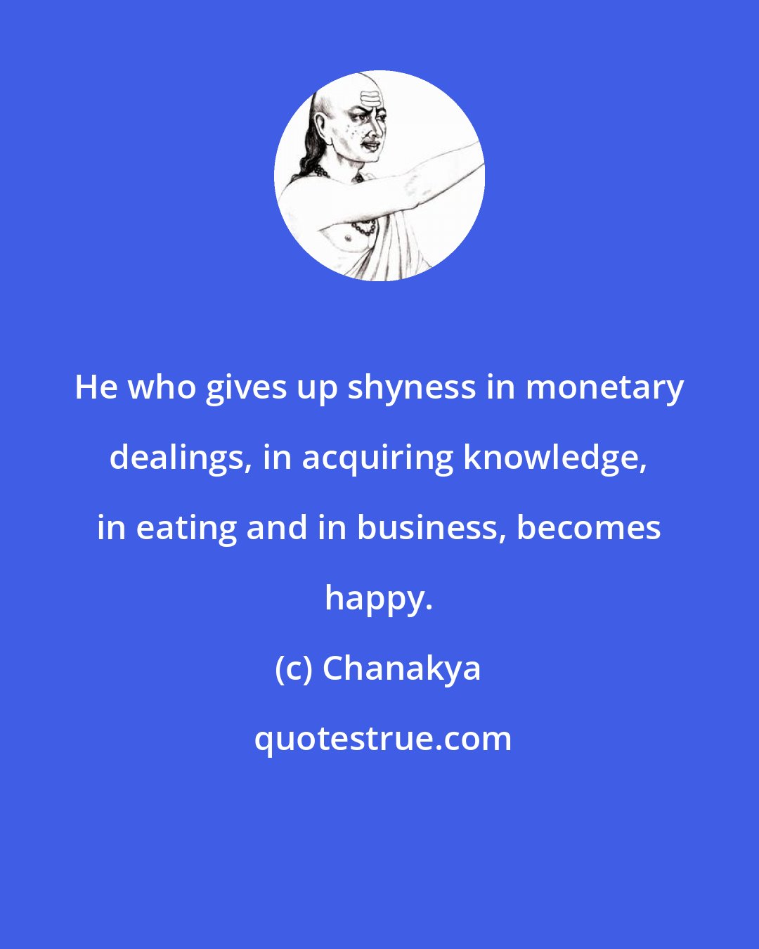 Chanakya: He who gives up shyness in monetary dealings, in acquiring knowledge, in eating and in business, becomes happy.